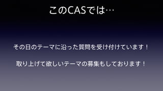このCASでは…
その日のテーマに沿った質問を受け付けています！
取り上げて欲しいテーマの募集もしております！
 