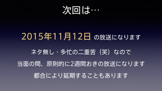 次回は…
2015年11月12日 の放送になります 
ネタ無し・多忙の二重苦（笑）なので 
当面の間、原則的に2週間おきの放送になります 
都合により延期することもあります
 