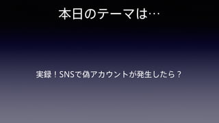 本日のテーマは…
実録！SNSで偽アカウントが発生したら？
 