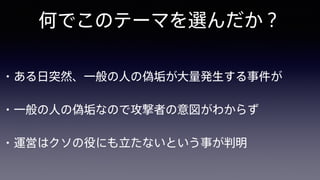 何でこのテーマを選んだか？
• ある日突然、一般の人の偽垢が大量発生する事件が
• 一般の人の偽垢なので攻撃者の意図がわからず
• 運営はクソの役にも立たないという事が判明
 