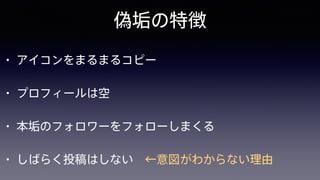 偽垢の特徴
• アイコンをまるまるコピー
• プロフィールは空
• 本垢のフォロワーをフォローしまくる
• しばらく投稿はしない ←意図がわからない理由
 