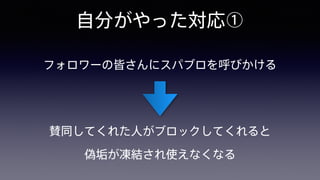 自分がやった対応①
フォロワーの皆さんにスパブロを呼びかける
賛同してくれた人がブロックしてくれると 
偽垢が凍結され使えなくなる
 