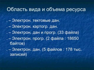 Область вида и объема ресурса
. – Электрон. тектовые дан.
. – Электрон. картогр. дан.
. – Электрон. дан и прогр. (33 файла)
. – Электрон. прогр. (2 файла : 18650
байтов)
. – Электрон. дан. (5 файлов : 178 тыс.
записей)
 
