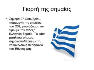 Γιορτή της σημαίας
• Σήμερα 27 Οκτωβρίου,
παραμονή της επετείου
του ΟΧΙ, γιορτάζουμε και
τιμούμε την ένδοξη
Ελληνική Σημαία. Το κάθε
μπαλκόνι σήμερα,
σημαιοστολίζεται με τη
γαλανόλευκη περηφάνια
του Έθνους μας.
 