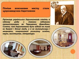 Пізніше власниками маєтку стали
цукрозаводчики Харитоненки
Прізвище українських Харитоненків стоїть в
одному ряду з такими відомими
промисловцями, як Терещенки, Демидови,
Ситіни. Але Харитоненки були відомі не лише
як багаті і ділові люди, а й як колекціонери і
меценати, покровителі розвитку освіти,
науки, мистецтва, літератури.
 