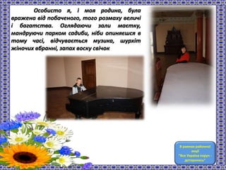 Особисто я, і моя родина, була
вражена від побаченого, того розмаху величі
і багатства. Оглядаючи зали маєтку,
мандруючи парком садиби, ніби опиняєшся в
тому часі, відчувається музика, шурхіт
жіночих вбранні, запах воску свічок
В рамках районної
акції
“Вся Україна поруч -
доторкнись”
 
