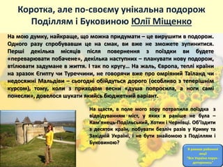 Коротка, але по-своєму унікальна подорож
Поділлям і Буковиною Юлії Міщенко
На мою думку, найкраще, що можна придумати – це вирушити в подорож.
Одного разу спробувавши це на смак, ви вже не зможете зупинитися.
Перші декілька місяців після повернення з поїздки ви будете
«переварювати побачене», декілька наступних – планувати нову подорож,
втілювати задумане в життя. І так по кругу… На жаль, Європа, теплі країни
на зразок Єгипту чи Туреччини, не говорячи вже про омріяний Таїланд чи
недосяжні Мальдіви – сьогодні обійдуться дорого (особливо з теперішнім
курсом), тому, коли з приходом весни «душа попросила, а ноги самі
понесли», довелося шукати якийсь бюджетний варіант.
На щастя, в поле мого зору потрапила поїздка з
відвідуванням міст, у яких я раніше не була –
Кам’янець-Подільський, Хотин і Чернівці. Об’їздити
з десяток країн, побувати безліч разів у Криму та
Західній Україні, і не бути знайомою з Поділлям і
Буковиною?
В рамках районної
акції
“Вся Україна поруч -
доторкнись”
 