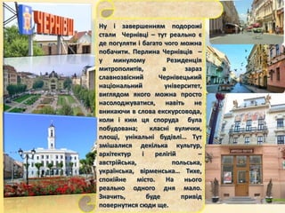 Ну і завершенням подорожі
стали Чернівці – тут реально є
де погуляти і багато чого можна
побачити. Перлина Чернівців –
у минулому Резиденція
митрополитів, а зараз
славнозвісний Чернівецький
національний університет,
виглядом якого можна просто
насолоджуватися, навіть не
вникаючи в слова екскурсовода,
коли і ким ця споруда була
побудована; класні вулички,
площі, унікальні будівлі… Тут
змішалися декілька культур,
архітектур і релігій –
австрійська, польська,
українська, вірменська… Тихе,
спокійне місто. На нього
реально одного дня мало.
Значить, буде привід
повернутися сюди ще.
 