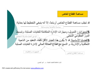 ‫اﻟﺼﻠﺒﺔ‬ ‫ﻟﻠﻨﻔﺎﯾﺎت‬ ‫اﻟﻤﺘﻜﺎﻣﻠﺔ‬ ‫اﻹدارة‬-‫م‬.‫اﻟﺒﺨﺎري‬ ‫أﻣﯿﺮ‬
‫اﻹدارة‬ ‫ﻣﺸﺮوع‬ ‫ﻣﺨﻄﻂ‬
‫اﻟﺼﻠﺒﺔ‬ ‫ﻟﻠﻨﻔﺎﯾﺎت‬ ‫اﻟﻤﺘﻜﺎﻣﻠﺔ‬
‫اﻟ‬‫ﺘﺠﮭﯿﺰات‬‫واﻟﺘﻘﻨﯿﺎت‬
‫ﺳﯿﺎﺳﯿ‬‫ﺔ‬‫وﻗﺎﻧﻮﻧﯿ‬‫ﺔ‬‫وﻣﺆﺳﺴﺎﺗﯿ‬‫ﺔ‬
‫اﻟﻌﺎم‬ ‫اﻟﻮﻋﻲ‬/‫ﻣﺸﺎرﻛﺔ‬‫اﻟﻤﺠﺘﻤﻊ‬
‫اﻟﺨﺎص‬ ‫اﻟﻘﻄﺎع‬ ‫ﻣﺴﺎھﻤﺔ‬
‫اﻟﻜﻠﻔﺔ‬ ‫واﺳﺘﺮداد‬ ‫اﻟﺘﻤﻮﯾﻞ‬
‫ﺑ‬ ‫ﻟﮭﺎ‬ ‫اﻟﺘﺨﻄﯿﻂ‬ ‫ﯾﻨﺒﻐﻲ‬ ‫أﻧﮫ‬ ‫إﻻ‬ ،ً‫ﺎ‬‫أرﺑﺎﺣ‬ ‫اﻟﺨﺎص‬ ‫اﻟﻘﻄﺎع‬ ‫ﻣﺴﺎھﻤﺔ‬ ‫ﺗﺠﻠﺐ‬ ‫ﻗﺪ‬‫ﻌﻨﺎﯾﺔ‬:
§‫اﻟﻤﻤﯿﺰات‬:‫وﺗﺒﺴﯿﻂ‬ ،‫اﻟﺼﻠﺒﺔ‬ ‫ﻟﻠﻨﻔﺎﯾﺎت‬ ‫اﻟﻤﺘﻜﺎﻣﻠﺔ‬ ‫اﻹدارة‬ ‫وﻣﮭﺎرات‬ ،‫اﻟﺘﻤﻮﯾﻞ‬
‫اﻟﻤﺤﻠﻲ‬ ‫اﻟﺤﻜﻮﻣﻲ‬ ‫اﻟﺪور‬
§‫اﻷﺳﺎﺳﯿﺔ‬ ‫اﻟﻘﻀﺎﯾﺎ‬:‫ﻻ‬ ‫ﻗﺪ‬‫ﯾﻜﻮن‬‫اﻟﻨﺎﺣﯿﺔ‬ ‫ﻣﻦ‬ ‫اﻟﺘﻌﻘﯿﺪ‬ ،‫ﻛﻠﻔﺔ‬ ‫اﻷﻗﻞ‬ ‫اﻟﺨﯿﺎر‬ ‫ھﺬا‬
‫اﻟﻨﻔﺎ‬ ‫ﻹدارة‬ ‫اﻟﺤﺎﻟﻲ‬ ‫اﻟﻌﻤﺎﻟﺔ‬ ‫ﻗﻄﺎع‬ ‫ﻣﻊ‬ ‫اﻟﺪﻣﺞ‬ ‫و‬ ،‫واﻹدارﯾﺔ‬ ‫اﻟﺘﻌﺎﻗﺪﯾﺔ‬‫اﻟﺼﻠﺒﺔ‬ ‫ﯾﺎت‬
‫اﻟﺨﺎص‬ ‫اﻟﻘﻄﺎع‬ ‫ﻣﺴﺎھﻤﺔ‬
PDF created with pdfFactory Pro trial version www.pdffactory.com
 