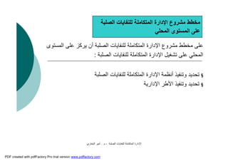 ‫اﻟﺼﻠﺒﺔ‬ ‫ﻟﻠﻨﻔﺎﯾﺎت‬ ‫اﻟﻤﺘﻜﺎﻣﻠﺔ‬ ‫اﻹدارة‬-‫م‬.‫اﻟﺒﺨﺎري‬ ‫أﻣﯿﺮ‬
‫اﻟﻤ‬ ‫ﻋﻠﻰ‬ ‫ﯾﺮﻛﺰ‬ ‫أن‬ ‫اﻟﺼﻠﺒﺔ‬ ‫ﻟﻠﻨﻔﺎﯾﺎت‬ ‫اﻟﻤﺘﻜﺎﻣﻠﺔ‬ ‫اﻹدارة‬ ‫ﻣﺸﺮوع‬ ‫ﻣﺨﻄﻂ‬ ‫ﻋﻠﻰ‬‫ﺴﺘﻮى‬
‫اﻟﺼﻠﺒﺔ‬ ‫ﻟﻠﻨﻔﺎﯾﺎت‬ ‫اﻟﻤﺘﻜﺎﻣﻠﺔ‬ ‫اﻹدارة‬ ‫ﺗﺸﻐﯿﻞ‬ ‫ﻋﻠﻰ‬ ‫اﻟﻤﺤﻠﻲ‬:
§‫اﻟﺼﻠﺒﺔ‬ ‫ﻟﻠﻨﻔﺎﯾﺎت‬ ‫اﻟﻤﺘﻜﺎﻣﻠﺔ‬ ‫اﻹدارة‬ ‫أﻧﻈﻤﺔ‬ ‫وﺗﻨﻔﯿﺬ‬ ‫ﺗﺤﺪﯾﺪ‬
§‫اﻹدارﯾﺔ‬ ‫اﻷﻃﺮ‬ ‫وﺗﻨﻔﯿﺬ‬ ‫ﺗﺤﺪﯾﺪ‬
‫اﻟﺼﻠﺒﺔ‬ ‫ﻟﻠﻨﻔﺎﯾﺎت‬ ‫اﻟﻤﺘﻜﺎﻣﻠﺔ‬ ‫اﻹدارة‬ ‫ﻣﺸﺮوع‬ ‫ﻣﺨﻄﻂ‬
‫اﻟﻤﺤﻠﻲ‬ ‫اﻟﻤﺴﺘﻮى‬ ‫ﻋﻠﻰ‬
PDF created with pdfFactory Pro trial version www.pdffactory.com
 