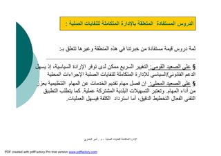 ‫اﻟﺼﻠﺒﺔ‬ ‫ﻟﻠﻨﻔﺎﯾﺎت‬ ‫اﻟﻤﺘﻜﺎﻣﻠﺔ‬ ‫اﻹدارة‬-‫م‬.‫اﻟﺒﺨﺎري‬ ‫أﻣﯿﺮ‬
‫ﺑـ‬ ‫ﺗﺘﻌﻠﻖ‬ ‫وﻏﯿﺮھﺎ‬ ‫اﻟﻤﻨﻄﻘﺔ‬ ‫ھﺬه‬ ‫ﻓﻲ‬ ‫ﺧﺒﺮﺗﻨﺎ‬ ‫ﻣﻦ‬ ‫ﻣﺴﺘﻔﺎدة‬ ‫ﻗﯿﻤﺔ‬ ‫دروس‬ ‫ﺛﻤﺔ‬:
§‫اﻟﻘﻮﻣﻲ‬ ‫اﻟﺼﻌﯿﺪ‬ ‫ﻋﻠﻰ‬:‫ﯾﺴﮭﻞ‬ ‫إذ‬ ،‫اﻟﺴﯿﺎﺳﯿﺔ‬ ‫اﻹرادة‬ ‫ﺗﻮﻓﺮ‬ ‫ﻟﺪى‬ ‫ﻣﻤﻜﻦ‬ ‫اﻟﺴﺮﯾﻊ‬ ‫اﻟﺘﻐﯿﯿﺮ‬
‫اﻟﻘﺎﻧﻮﻧﻲ‬ ‫اﻟﺪﻋﻢ‬/‫اﻟﻤﺤﻠﯿﺔ‬ ‫اﻹﺟﺮاءات‬ ‫اﻟﺼﻠﺒﺔ‬ ‫ﻟﻠﻨﻔﺎﯾﺎت‬ ‫اﻟﻤﺘﻜﺎﻣﻠﺔ‬ ‫ﻟﻺدارة‬ ‫اﻟﺴﯿﺎﺳﻲ‬
§‫اﻟﻤﺤﻠﻲ‬ ‫اﻟﺼﻌﯿﺪ‬ ‫ﻋﻠﻰ‬:‫ﯾﻌﺰز‬ ‫اﻟﺘﻨﻈﯿﻤﯿﺔ‬ ‫اﻟﻤﮭﺎم‬ ‫ﻋﻦ‬ ‫اﻟﺨﺪﻣﺎت‬ ‫ﺗﻘﺪﯾﻢ‬ ‫ﻣﮭﺎم‬ ‫ﻓﺼﻞ‬ ‫إن‬
‫اﻟﻤﮭﺎم‬ ‫أداء‬ ‫ﻣﻦ‬.‫ﻋﻤﻠﯿﺔ‬ ‫اﻟﻤﺸﺘﺮﻛﺔ‬ ‫اﻟﺒﻠﺪﯾﺔ‬ ‫اﻟﺘﺴﮭﯿﻼت‬ ‫وﺗﻌﺘﺒﺮ‬.‫اﻟﺘﻄﺒﯿﻖ‬ ‫ﯾﺘﻄﻠﺐ‬ ‫ﻛﻤﺎ‬
‫اﻟﻌﻤﻠﯿﺎت‬ ‫ﻓﯿﺴﮭﻞ‬ ‫اﻟﻜﻠﻔﺔ‬ ‫اﺳﺘﺮداد‬ ‫أﻣﺎ‬ ،‫اﻟﺪﻗﯿﻖ‬ ‫اﻟﺘﺨﻄﯿﻂ‬ ‫اﻟﻔﻌﺎل‬ ‫اﻟﺘﻘﻨﻲ‬.
‫اﻟﺼﻠﺒﺔ‬ ‫ﻟﻠﻨﻔﺎﯾﺎت‬ ‫اﻟﻤﺘﻜﺎﻣﻠﺔ‬ ‫ﺑﺎﻹدارة‬ ‫اﻟﻤﺘﻌﻠﻘﺔ‬ ‫اﻟﻤﺴﺘﻔﺎدة‬ ‫اﻟﺪروس‬:
PDF created with pdfFactory Pro trial version www.pdffactory.com
 