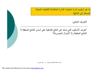 ‫اﻟﺼﻠﺒﺔ‬ ‫ﻟﻠﻨﻔﺎﯾﺎت‬ ‫اﻟﻤﺘﻜﺎﻣﻠﺔ‬ ‫اﻹدارة‬-‫م‬.‫اﻟﺒﺨﺎري‬ ‫أﻣﯿﺮ‬
‫اﻟﺼﻠﺒﺔ‬ ‫ﻟﻠﻨﻔﺎﯾﺎت‬ ‫اﻟﻤﺘﻜﺎﻣﻠﺔ‬ ‫اﻹدارة‬ ‫ﻋﻤﻠﯿﺎت‬ ‫إدارة‬ ‫أﺳﻠﻮب‬ ‫ھﻮ‬ ‫ﻣﺎ‬
‫اﻟﻨﺎﺗﺞ؟‬ ‫إﻟﻰ‬ ‫اﻟﻤﺴﺘﻨﺪ‬
‫اﻟﻌﻤﻠﻲ‬ ‫اﻟﺘﻌﺮﯾﻒ‬:
”‫اﻟ‬ ‫اﻟﻨﺘﺎﺋﺞ‬ ‫أﺳﺎس‬ ‫ﻋﻠﻰ‬ ‫اﻟﻔﺎﻋﻠﯿﺔ‬ ‫اﻟﻨﺎﺗﺞ‬ ‫إﻟﻰ‬ ‫ﺗﺴﺘﻨﺪ‬ ‫اﻟﺘﻲ‬ ‫اﻷﺳﺎﻟﯿﺐ‬ ‫ﺗﻌﺮف‬‫ﻻ‬ ‫ﻤﺤﻘﻘﺔ‬
‫اﻟﻤﺼﺮوﻓﺔ‬ ‫اﻷﻣﻮال‬ ‫وﻻ‬ ‫اﻟﻤﻄﺒﻘﺔ‬ ‫اﻟﻨﺘﺎﺋﺞ‬“
PDF created with pdfFactory Pro trial version www.pdffactory.com
 