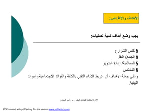 ‫اﻟﺼﻠﺒﺔ‬ ‫ﻟﻠﻨﻔﺎﯾﺎت‬ ‫اﻟﻤﺘﻜﺎﻣﻠﺔ‬ ‫اﻹدارة‬-‫م‬.‫اﻟﺒﺨﺎري‬ ‫أﻣﯿﺮ‬
‫واﻷﻏﺮاض‬ ‫اﻷھﺪاف‬:
‫ﻟﻌﻤﻠﯿﺎت‬ ‫ﻛﻤﯿﺔ‬ ‫أھﺪاف‬ ‫وﺿﻊ‬ ‫ﯾﺠﺐ‬:
§‫اﻟﺸﻮارع‬ ‫ﻛﻨﺲ‬
§‫اﻟﺠﻤﻊ‬/‫اﻟﻨﻘﻞ‬
§‫اﻟﻤﻌﺎﻟﺠﺔ‬/‫إﻋﺎدة‬‫اﻟﺘﺪوﯾﺮ‬
§‫اﻟﺘﺨﻠﺺ‬
‫اﻻﺟﺘﻤ‬ ‫واﻟﻔﻮاﺋﺪ‬ ‫ﺑﺎﻟﻜﻠﻔﺔ‬ ‫اﻟﺘﻘﻨﻲ‬ ‫اﻷداء‬ ‫ﺗﺮﺑﻂ‬ ‫أن‬ ‫اﻷھﺪاف‬ ‫ﺟﻤﻠﺔ‬ ‫وﻋﻠﻰ‬‫واﻟﻔﻮاﺋﺪ‬ ‫ﺎﻋﯿﺔ‬
‫اﻟﺒﯿﺌﯿﺔ‬.
PDF created with pdfFactory Pro trial version www.pdffactory.com
 