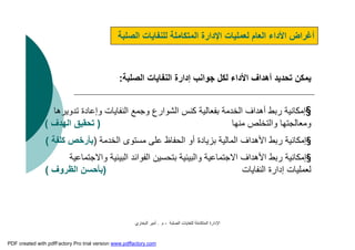 ‫اﻟﺼﻠﺒﺔ‬ ‫ﻟﻠﻨﻔﺎﯾﺎت‬ ‫اﻟﻤﺘﻜﺎﻣﻠﺔ‬ ‫اﻹدارة‬-‫م‬.‫اﻟﺒﺨﺎري‬ ‫أﻣﯿﺮ‬
‫اﻟﺼﻠﺒﺔ‬ ‫ﻟﻠﻨﻔﺎﯾﺎت‬ ‫اﻟﻤﺘﻜﺎﻣﻠﺔ‬ ‫اﻹدارة‬ ‫ﻟﻌﻤﻠﯿﺎت‬ ‫اﻟﻌﺎم‬ ‫اﻷداء‬ ‫أﻏﺮاض‬
‫اﻟﺼﻠﺒﺔ‬ ‫اﻟﻨﻔﺎﯾﺎت‬ ‫إدارة‬ ‫ﺟﻮاﻧﺐ‬ ‫ﻟﻜﻞ‬ ‫اﻷداء‬ ‫أھﺪاف‬ ‫ﺗﺤﺪﯾﺪ‬ ‫ﯾﻤﻜﻦ‬:
§‫وإﻋﺎد‬ ‫اﻟﻨﻔﺎﯾﺎت‬ ‫وﺟﻤﻊ‬ ‫اﻟﺸﻮارع‬ ‫ﻛﻨﺲ‬ ‫ﺑﻔﻌﺎﻟﯿﺔ‬ ‫اﻟﺨﺪﻣﺔ‬ ‫أھﺪاف‬ ‫رﺑﻂ‬ ‫إﻣﻜﺎﻧﯿﺔ‬‫ة‬‫ﺗﺪوﯾﺮھﺎ‬
‫وﻣﻌﺎﻟﺠﺘﮭﺎ‬‫ﻣﻨﮭﺎ‬ ‫واﻟﺘﺨﻠﺺ‬)‫اﻟﮭﺪف‬ ‫ﺗﺤﻘﯿﻖ‬(
§‫اﻟﺨﺪﻣﺔ‬ ‫ﻣﺴﺘﻮى‬ ‫ﻋﻠﻰ‬ ‫اﻟﺤﻔﺎظ‬ ‫أو‬ ‫ﺑﺰﯾﺎدة‬ ‫اﻟﻤﺎﻟﯿﺔ‬ ‫اﻷھﺪاف‬ ‫رﺑﻂ‬ ‫إﻣﻜﺎﻧﯿﺔ‬)‫ﻛﻠﻔﺔ‬ ‫ﺑﺄرﺧﺺ‬(
§‫و‬ ‫اﻟﺒﯿﺌﯿﺔ‬ ‫اﻟﻔﻮاﺋﺪ‬ ‫ﺑﺘﺤﺴﯿﻦ‬ ‫واﻟﺒﯿﺌﯿﺔ‬ ‫اﻻﺟﺘﻤﺎﻋﯿﺔ‬ ‫اﻷھﺪاف‬ ‫رﺑﻂ‬ ‫إﻣﻜﺎﻧﯿﺔ‬‫اﻻﺟﺘﻤﺎﻋﯿﺔ‬
‫اﻟﻨﻔﺎﯾﺎت‬ ‫إدارة‬ ‫ﻟﻌﻤﻠﯿﺎت‬)‫اﻟﻈﺮوف‬ ‫ﺑﺄﺣﺴﻦ‬(
PDF created with pdfFactory Pro trial version www.pdffactory.com
 