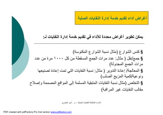 ‫اﻟﺼﻠﺒﺔ‬ ‫ﻟﻠﻨﻔﺎﯾﺎت‬ ‫اﻟﻤﺘﻜﺎﻣﻠﺔ‬ ‫اﻹدارة‬-‫م‬.‫اﻟﺒﺨﺎري‬ ‫أﻣﯿﺮ‬
‫اﻟﻨﻔﺎﯾﺎت‬ ‫إدارة‬ ‫ﺧﺪﻣﺔ‬ ‫ﺗﻘﺪﯾﻢ‬ ‫أداء‬ ‫أﻏﺮاض‬‫اﻟﺼﻠﺒﺔ‬
‫ﻟـ‬ ‫اﻟﻨﻔﺎﯾﺎت‬ ‫إدارة‬ ‫ﺧﺪﻣﺔ‬ ‫ﺗﻘﺪﯾﻢ‬ ‫ﻓﻲ‬ ‫ﻟﻸداء‬ ‫ﻣﺤﺪدة‬ ‫أﻏﺮاض‬ ‫ﺗﻄﻮﯾﺮ‬ ‫ﯾﻤﻜﻦ‬:
§‫اﻟﺸﻮارع‬ ‫ﻛﻨﺲ‬)‫اﻟﻤﻜﻨﻮﺳﺔ‬ ‫اﻟﺸﻮارع‬ ‫ﻧﺴﺒﺔ‬ ‫ﻣﺜﺎل‬(
§‫ﺟﻤﻊ‬/‫ﻧﻘﻞ‬)‫ﻣﺜﺎل‬:‫ﻛﻞ‬ ‫ﻣﻦ‬ ‫اﻟﻤﺴﻘﻄﺔ‬ ‫اﻟﺠﻤﻊ‬ ‫ﻣﺮات‬ ‫ﻋﺪد‬١٠٠٠‫ﻋﺪد‬ ‫ﻣﻦ‬ ‫ﻣﺮة‬
‫اﻟﻤﺠﺪوﻟﺔ‬ ‫اﻟﺠﻤﻊ‬ ‫ﻣﺮات‬(
§‫اﻟﻤﻌﺎﻟﺠﺔ‬/‫إﻋﺎدة‬‫اﻟﺘﺪوﯾﺮ‬)‫ﻣﺜﺎل‬:‫ﺗﺼﻨﯿﻌﮭﺎ‬ ‫إﻋﺎدة‬ ‫ﺗﻤﺖ‬ ‫اﻟﺘﻲ‬ ‫اﻟﻨﻔﺎﯾﺎت‬ ‫ﻧﺴﺒﺔ‬
‫وﻧﻮﻋﯿﺔ‬/‫اﻟﺼﻠﺐ‬ ‫اﻟﻤﺰﯾﺞ‬ ‫ﻛﻤﯿﺔ‬(
§‫اﻟﺘﺨﻠﺺ‬)‫وإﺻﻼح‬ ‫اﻟﻤﺼﻤﻤﺔ‬ ‫اﻟﻤﻮاﻗﻊ‬ ‫إﻟﻰ‬ ‫اﻟﻤﺴﻠﻤﺔ‬ ‫اﻟﻤﺘﺒﻘﯿﺔ‬ ‫اﻟﻨﻔﺎﯾﺎت‬ ‫ﻧﺴﺒﺔ‬ ‫ﻣﺜﺎل‬
‫اﻟﻤﺮاﻗﺒﺔ‬ ‫ﻏﯿﺮ‬ ‫اﻟﻨﻔﺎﯾﺎت‬ ‫ﻣﻘﺎﻟﺐ‬(
PDF created with pdfFactory Pro trial version www.pdffactory.com
 