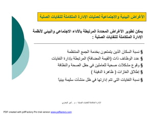 ‫اﻟﺼﻠﺒﺔ‬ ‫ﻟﻠﻨﻔﺎﯾﺎت‬ ‫اﻟﻤﺘﻜﺎﻣﻠﺔ‬ ‫اﻹدارة‬-‫م‬.‫اﻟﺒﺨﺎري‬ ‫أﻣﯿﺮ‬
‫ا‬ ‫ﻟﻠﻨﻔﺎﯾﺎت‬ ‫اﻟﻤﺘﻜﺎﻣﻠﺔ‬ ‫اﻹدارة‬ ‫ﻟﻌﻤﻠﯿﺎت‬ ‫واﻻﺟﺘﻤﺎﻋﯿﺔ‬ ‫اﻟﺒﯿﺌﯿﺔ‬ ‫اﻷﻏﺮاض‬‫ﻟﺼﻠﺒﺔ‬
‫ﻷ‬ ‫واﻟﺒﯿﺌﻲ‬ ‫اﻻﺟﺘﻤﺎﻋﻲ‬ ‫ﺑﺎﻷداء‬ ‫اﻟﻤﺮﺗﺒﻄﺔ‬ ‫اﻟﻤﺤﺪدة‬ ‫اﻷﻏﺮاض‬ ‫ﺗﻄﻮﯾﺮ‬ ‫ﯾﻤﻜﻦ‬‫ﻧﻈﻤﺔ‬
‫اﻟﺼﻠﺒﺔ‬ ‫ﻟﻠﻨﻔﺎﯾﺎت‬ ‫اﻟﻤﺘﻜﺎﻣﻠﺔ‬ ‫اﻹدارة‬:
§‫اﻟﻤﻨﺘﻈﻤﺔ‬ ‫اﻟﺠﻤﻊ‬ ‫ﺑﺨﺪﻣﺔ‬ ‫ﯾﺘﻤﺘﻌﻮن‬ ‫اﻟﺬﯾﻦ‬ ‫اﻟﺴﻜﺎن‬ ‫ﻧﺴﺒﺔ‬
§‫ذات‬ ‫اﻟﻮﻇﺎﺋﻒ‬ ‫ﻋﺪد‬)‫اﻟﻤﻀﺎﻓﺔ‬ ‫اﻟﻘﯿﻤﺔ‬(‫اﻟﻨﻔﺎﯾﺎت‬ ‫ﺑﺈدارة‬ ‫اﻟﻤﺮﺗﺒﻄﺔ‬
§‫واﻟﻨﻈﺎﻓﺔ‬ ‫اﻟﺼﺤﺔ‬ ‫ﺣﻘﻞ‬ ‫ﻓﻲ‬ ‫ﻟﻠﻌﺎﻣﻠﯿﻦ‬ ‫ﺻﺤﯿﺔ‬ ‫ﻣﺸﻜﻼت‬ ‫وﻗﻮع‬
§‫إﻃﻼق‬‫اﻟ‬‫ﻐﺎزات‬)‫اﻟﺪﻓﯿﺌﺔ‬ ‫ﻇﺎھﺮة‬(
§‫إدارﺗﮭ‬ ‫ﺗﺘﻢ‬ ‫اﻟﺘﻲ‬ ‫اﻟﻨﻔﺎﯾﺎت‬ ‫ﻧﺴﺒﺔ‬‫ﺎ‬‫ﻣ‬ ‫ﻇﻞ‬ ‫ﻓﻲ‬‫ﻨﺸﺂت‬ً‫ﺎ‬‫ﺑﯿﺌﯿ‬ ‫ﺳﻠﯿﻤﺔ‬
PDF created with pdfFactory Pro trial version www.pdffactory.com
 