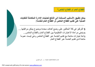 ‫اﻟﺼﻠﺒﺔ‬ ‫ﻟﻠﻨﻔﺎﯾﺎت‬ ‫اﻟﻤﺘﻜﺎﻣﻠﺔ‬ ‫اﻹدارة‬-‫م‬.‫اﻟﺒﺨﺎري‬ ‫أﻣﯿﺮ‬
‫اﻟﺨﺎص؟‬ ‫اﻟﻘﻄﺎع‬ ‫أم‬ ‫اﻟﻌﺎم‬ ‫اﻟﻘﻄﺎع‬
‫اﻟﻤﺘﻜﺎﻣﻠ‬ ‫اﻹدارة‬ ‫ﻟﻌﻤﻠﯿﺎت‬ ‫اﻟﻨﺎﺗﺞ‬ ‫إﻟﻰ‬ ‫اﻟﻤﺴﺘﻨﺪة‬ ‫اﻷﺳﺎﻟﯿﺐ‬ ‫ﺗﻄﺒﯿﻖ‬ ‫ﯾﻤﻜﻦ‬‫ﻟﻠﻨﻔﺎﯾﺎت‬ ‫ﺔ‬
‫ﻟﻠﺨﺪﻣﺔ‬ ‫اﻟﻌﺎم‬ ‫اﻟﻘﻄﺎع‬ ‫أو‬ ‫اﻟﺨﺎص‬ ‫اﻟﻘﻄﺎع‬ ‫ﺗﻘﺪﯾﻢ‬ ‫ﻋﻠﻰ‬ ‫اﻟﺼﻠﺒﺔ‬:
§‫ﯾﻤﻜﻦ‬ ‫ﺑﻮﺿﻮح‬ ‫ﻣﺤﺪدة‬ ‫أھﺪاف‬ ‫وﺿﻊ‬ ‫ﻋﻠﻰ‬ ‫اﻟﺤﺎﻟﺘﯿﻦ‬ ‫ﻛﻼ‬ ‫ﻓﻲ‬ ‫اﻟﺘﺮﻛﯿﺰ‬‫ﻣﺮاﻗﺒﺘﮭﺎ‬....
§‫اﻟﺨﺎص‬ ‫واﻟﻘﻄﺎع‬ ‫اﻟﻌﺎم‬ ‫اﻟﻘﻄﺎع‬ ‫ﺑﯿﻦ‬ ‫اﻟﺘﻨﻈﯿﻤﯿﺔ‬ ‫اﻻﻋﺘﺒﺎرات‬ ‫ﻣﺮاﻋﺎة‬ ‫ﯾﻨﺒﻐﻲ‬...
§‫ﻋﻤﻮﻣ‬ ‫ﻟﯿﺴﺖ‬ ‫وھﻲ‬ ‫اﻟﺨﺎص‬ ‫اﻟﻘﻄﺎع‬ ‫ﻋﺒﺮ‬ ‫اﻟﺨﺪﻣﺔ‬ ‫ﺗﻘﺪﯾﻢ‬ ‫ﻣﻊ‬ ‫ﻣﺘﺎﺣﺔ‬ ‫ﺧﯿﺎرات‬ ‫ﺛﻤﺔ‬ً‫ﺎ‬
‫اﻟﻌﺎم‬ ‫اﻟﻘﻄﺎع‬ ‫ﻋﺒﺮ‬ ‫اﻟﺨﺪﻣﺔ‬ ‫ﺗﻘﺪﯾﻢ‬ ‫ﻟﺪى‬ ‫ﻣﺘﺎﺣﺔ‬
PDF created with pdfFactory Pro trial version www.pdffactory.com
 