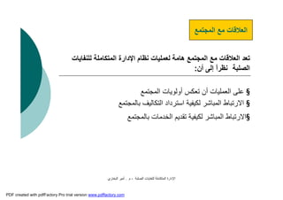 ‫اﻟﺼﻠﺒﺔ‬ ‫ﻟﻠﻨﻔﺎﯾﺎت‬ ‫اﻟﻤﺘﻜﺎﻣﻠﺔ‬ ‫اﻹدارة‬-‫م‬.‫اﻟﺒﺨﺎري‬ ‫أﻣﯿﺮ‬
‫اﻟﻤﺠﺘﻤﻊ‬ ‫ﻣﻊ‬ ‫اﻟﻌﻼﻗﺎت‬
‫ﻟﻠﻨﻔ‬ ‫اﻟﻤﺘﻜﺎﻣﻠﺔ‬ ‫اﻹدارة‬ ‫ﻧﻈﺎم‬ ‫ﻟﻌﻤﻠﯿﺎت‬ ‫ھﺎﻣﺔ‬ ‫اﻟﻤﺠﺘﻤﻊ‬ ‫ﻣﻊ‬ ‫اﻟﻌﻼﻗﺎت‬ ‫ﺗﻌﺪ‬‫ﺎﯾﺎت‬
‫اﻟﺼﻠﺒﺔ‬‫أن‬ ‫إﻟﻰ‬ ً‫ا‬‫ﻧﻈﺮ‬:
§‫اﻟﻤﺠﺘﻤﻊ‬ ‫أوﻟﻮﯾﺎت‬ ‫ﺗﻌﻜﺲ‬ ‫أن‬ ‫اﻟﻌﻤﻠﯿﺎت‬ ‫ﻋﻠﻰ‬
§‫ﺑﺎﻟﻤﺠﺘﻤ‬ ‫اﻟﺘﻜﺎﻟﯿﻒ‬ ‫اﺳﺘﺮداد‬ ‫ﻟﻜﯿﻔﯿﺔ‬ ‫اﻟﻤﺒﺎﺷﺮ‬ ‫اﻻرﺗﺒﺎط‬‫ﻊ‬
§‫ﺑﺎﻟﻤﺠﺘﻤﻊ‬ ‫اﻟﺨﺪﻣﺎت‬ ‫ﺗﻘﺪﯾﻢ‬ ‫ﻟﻜﯿﻔﯿﺔ‬ ‫اﻟﻤﺒﺎﺷﺮ‬ ‫اﻻرﺗﺒﺎط‬
PDF created with pdfFactory Pro trial version www.pdffactory.com
 