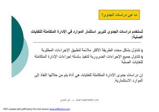 ‫اﻟﺼﻠﺒﺔ‬ ‫ﻟﻠﻨﻔﺎﯾﺎت‬ ‫اﻟﻤﺘﻜﺎﻣﻠﺔ‬ ‫اﻹدارة‬-‫م‬.‫اﻟﺒﺨﺎري‬ ‫أﻣﯿﺮ‬
‫اﻟﻤﺘﻜﺎﻣﻠ‬ ‫اﻹدارة‬ ‫ﻓﻲ‬ ‫اﻟﻤﻮارد‬ ‫اﺳﺘﺜﻤﺎر‬ ‫ﻟﺘﺒﺮﯾﺮ‬ ‫اﻟﺠﺪوى‬ ‫دراﺳﺎت‬ ‫ُﺴﺘﺨﺪم‬‫ﺗ‬‫ﻟﻠﻨﻔﺎﯾﺎت‬ ‫ﺔ‬
‫اﻟﺼﻠﺒﺔ‬:
§‫اﻟﻤﻄﻠﻮ‬ ‫اﻹﺟﺮاءات‬ ‫ﻟﺘﻄﺒﯿﻖ‬ ً‫ﺔ‬‫ﻣﻼﺋﻤ‬ ‫اﻷﻛﺜﺮ‬ ‫اﻟﻄﺮﯾﻘﺔ‬ ‫ﻣﺤﺪد‬ ‫ﺑﺸﻜﻞ‬ ‫ﺗﺘﻨﺎول‬‫ﺑﺔ‬
§‫اﻟﻤ‬ ‫اﻹدارة‬ ‫إﺟﺮاءات‬ ‫ﺳﻠﺴﻠﺔ‬ ‫ﻟﺘﻨﻔﯿﺬ‬ ‫اﻟﻀﺮورﯾﺔ‬ ‫اﻹﺟﺮاءات‬ ‫ﺟﻤﯿﻊ‬ ‫ﺗﺘﻨﺎول‬‫ﺘﻜﺎﻣﻠﺔ‬
‫اﻟﺼﻠﺒﺔ‬ ‫ﻟﻠﻨﻔﺎﯾﺎت‬
‫ﺧﻼﻟﮭﺎ‬ ‫ﻣﻦ‬ ‫ﯾﺘﻢ‬ ‫أداة‬ ‫ھﻲ‬ ‫ﻟﻠﻨﻔﺎﯾﺎت‬ ‫اﻟﻤﺘﻜﺎﻣﻠﺔ‬ ‫اﻹدارة‬ ‫ﺟﺪوى‬ ‫دراﺳﺎت‬ ‫إن‬‫إﻟﻰ‬ ‫اﻟﻨﻔﺎذ‬
‫اﻻﺳﺘﺜﻤﺎرﯾﺔ‬ ‫اﻟﻤﻮارد‬.
‫اﻟﺠﺪوى؟‬ ‫دراﺳﺎت‬ ‫ھﻲ‬ ‫ﻣﺎ‬
PDF created with pdfFactory Pro trial version www.pdffactory.com
 