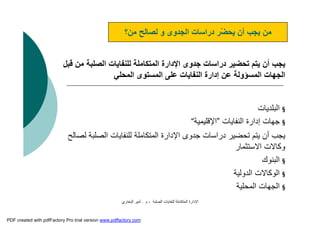 ‫اﻟﺼﻠﺒﺔ‬ ‫ﻟﻠﻨﻔﺎﯾﺎت‬ ‫اﻟﻤﺘﻜﺎﻣﻠﺔ‬ ‫اﻹدارة‬-‫م‬.‫اﻟﺒﺨﺎري‬ ‫أﻣﯿﺮ‬
‫ﻣ‬ ‫اﻟﺼﻠﺒﺔ‬ ‫ﻟﻠﻨﻔﺎﯾﺎت‬ ‫اﻟﻤﺘﻜﺎﻣﻠﺔ‬ ‫اﻹدارة‬ ‫ﺟﺪوى‬ ‫دراﺳﺎت‬ ‫ﺗﺤﻀﯿﺮ‬ ‫ﯾﺘﻢ‬ ‫أن‬ ‫ﯾﺠﺐ‬‫ﻗﺒﻞ‬ ‫ﻦ‬
‫اﻟﻤﺤﻠﻲ‬ ‫اﻟﻤﺴﺘﻮى‬ ‫ﻋﻠﻰ‬ ‫اﻟﻨﻔﺎﯾﺎت‬ ‫إدارة‬ ‫ﻋﻦ‬ ‫اﻟﻤﺴﺆوﻟﺔ‬ ‫اﻟﺠﮭﺎت‬
§‫اﻟﺒﻠﺪﯾﺎت‬
§‫اﻟﻨﻔﺎﯾﺎت‬ ‫إدارة‬ ‫ﺟﮭﺎت‬”‫اﻹﻗﻠﯿﻤﯿﺔ‬“
‫ﻟ‬ ‫اﻟﺼﻠﺒﺔ‬ ‫ﻟﻠﻨﻔﺎﯾﺎت‬ ‫اﻟﻤﺘﻜﺎﻣﻠﺔ‬ ‫اﻹدارة‬ ‫ﺟﺪوى‬ ‫دراﺳﺎت‬ ‫ﺗﺤﻀﯿﺮ‬ ‫ﯾﺘﻢ‬ ‫أن‬ ‫ﯾﺠﺐ‬‫ﺼﺎﻟﺢ‬
‫اﻻﺳﺘﺜﻤﺎر‬ ‫وﻛﺎﻻت‬
§‫اﻟﺒﻨﻮك‬
§‫اﻟﺪوﻟﯿﺔ‬ ‫اﻟﻮﻛﺎﻻت‬
§‫اﻟﻤﺤﻠﯿﺔ‬ ‫اﻟﺠﮭﺎت‬
‫ﻣﻦ؟‬ ‫ﻟﺼﺎﻟﺢ‬ ‫و‬ ‫اﻟﺠﺪوى‬ ‫دراﺳﺎت‬ ‫ّﺮ‬‫ﻀ‬‫ﯾﺤ‬ ‫أن‬ ‫ﯾﺠﺐ‬ ‫ﻣﻦ‬
PDF created with pdfFactory Pro trial version www.pdffactory.com
 