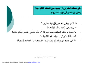 ‫اﻟﺼﻠﺒﺔ‬ ‫ﻟﻠﻨﻔﺎﯾﺎت‬ ‫اﻟﻤﺘﻜﺎﻣﻠﺔ‬ ‫اﻹدارة‬-‫م‬.‫اﻟﺒﺨﺎري‬ ‫أﻣﯿﺮ‬
‫ﻓﯿﻤﺎ‬ ‫اﻟﺘﺎﻟﯿﺔ‬ ‫اﻷﺳﺌﻠﺔ‬ ‫ﻋﻠﻰ‬ ‫ﯾﺠﯿﺐ‬ ‫أن‬ ‫اﻟﻤﺸﺮوع‬ ‫ﻣﺨﻄﻂ‬ ‫ﻋﻠﻰ‬
‫اﻟﻤﺸﺮوع‬ ‫دورة‬ ‫ﻓﻲ‬ ‫ﻋﻨﺼﺮ‬ ‫ﻛﻞ‬ ‫ﯾﺨﺺ‬:
•‫؟‬ ‫ﻣﻌﺎﯾﯿﺮ‬ ‫أﯾﺔ‬ ‫ووﻓﻖ‬ ‫ﻓﻌﻠﮫ‬ ‫ﯾﻨﺒﻐﻲ‬ ‫اﻟﺬي‬ ‫ﻣﺎ‬
•‫؟وﻛﯿﻒ؟‬ ‫ﺑﺬﻟﻚ‬ ‫اﻟﻘﯿﺎم‬ ‫ﯾﻨﺒﻐﻲ‬ ‫ﻣﺘﻰ‬
•‫ﺑﺬﻟﻚ؟‬ ‫اﻟﻘﯿﺎم‬ ‫ﻋﻠﯿﮭﻢ‬ ‫ﯾﻨﺒﻐﻲ‬ ‫ﺑﺄﻧﮫ‬ ‫ھﺆﻻء‬ ‫ﺳﯿﻌﺮف‬ ‫؟وﻛﯿﻒ‬ ‫ﺑﺬﻟﻚ‬ ‫ﺳﯿﻘﻮم‬ ‫ﻣﻦ‬
•‫؟‬ ‫اﻟﺘﻜﺎﻟﯿﻒ‬ ‫دﻓﻊ‬ ‫ﺳﯿﺘﻢ‬ ‫؟وﻛﯿﻒ‬ ‫ﺳﯿﻜﻠﻒ‬ ‫ﻛﻢ‬
•‫اﻟﺴﻠﺒﯿﺔ؟‬ ‫اﻟﻨﺘﺎﺋﺞ‬ ‫ﻣﻦ‬ ‫اﻟﺘﺨﻔﯿﻒ‬ ‫ﯾﻤﻜﻦ‬ ‫؟وﻛﯿﻒ‬ ‫اﻹﺟﺮاء‬ ‫ﻧﺘﺎﺋﺞ‬ ‫ھﻲ‬ ‫ﻣﺎ‬
PDF created with pdfFactory Pro trial version www.pdffactory.com
 