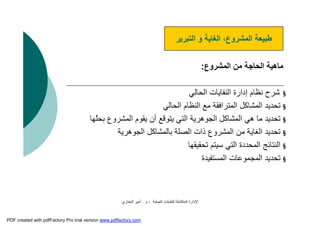 ‫اﻟﺼﻠﺒﺔ‬ ‫ﻟﻠﻨﻔﺎﯾﺎت‬ ‫اﻟﻤﺘﻜﺎﻣﻠﺔ‬ ‫اﻹدارة‬-‫م‬.‫اﻟﺒﺨﺎري‬ ‫أﻣﯿﺮ‬
‫اﻟﻤﺸﺮوع‬ ‫ﻣﻦ‬ ‫اﻟﺤﺎﺟﺔ‬ ‫ﻣﺎھﯿﺔ‬:
§‫اﻟﺤﺎﻟﻲ‬ ‫اﻟﻨﻔﺎﯾﺎت‬ ‫إدارة‬ ‫ﻧﻈﺎم‬ ‫ﺷﺮح‬
§‫اﻟﺤﺎﻟﻲ‬ ‫اﻟﻨﻈﺎم‬ ‫ﻣﻊ‬ ‫اﻟﻤﺘﺮاﻓﻘﺔ‬ ‫اﻟﻤﺸﺎﻛﻞ‬ ‫ﺗﺤﺪﯾﺪ‬
§‫ّﮭﺎ‬‫ﻠ‬‫ﺑﺤ‬ ‫اﻟﻤﺸﺮوع‬ ‫ﯾﻘﻮم‬ ‫أن‬ ‫ﯾﺘﻮﻗﻊ‬ ‫اﻟﺘﻲ‬ ‫اﻟﺠﻮھﺮﯾﺔ‬ ‫اﻟﻤﺸﺎﻛﻞ‬ ‫ھﻲ‬ ‫ﻣﺎ‬ ‫ﺗﺤﺪﯾﺪ‬
§‫اﻟﺠﻮھﺮﯾﺔ‬ ‫ﺑﺎﻟﻤﺸﺎﻛﻞ‬ ‫اﻟﺼﻠﺔ‬ ‫ذات‬ ‫اﻟﻤﺸﺮوع‬ ‫ﻣﻦ‬ ‫اﻟﻐﺎﯾﺔ‬ ‫ﺗﺤﺪﯾﺪ‬
§‫ﺗﺤﻘﯿﻘﮭﺎ‬ ‫ﺳﯿﺘﻢ‬ ‫اﻟﺘﻲ‬ ‫اﻟﻤﺤﺪدة‬ ‫اﻟﻨﺘﺎﺋﺞ‬
§‫اﻟﻤﺴﺘﻔﯿﺪة‬ ‫اﻟﻤﺠﻤﻮﻋﺎت‬ ‫ﺗﺤﺪﯾﺪ‬
‫اﻟﺘﺒﺮﯾﺮ‬ ‫و‬ ‫اﻟﻐﺎﯾﺔ‬ ،‫اﻟﻤﺸﺮوع‬ ‫ﻃﺒﯿﻌﺔ‬
PDF created with pdfFactory Pro trial version www.pdffactory.com
 