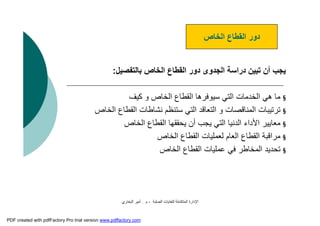 ‫اﻟﺼﻠﺒﺔ‬ ‫ﻟﻠﻨﻔﺎﯾﺎت‬ ‫اﻟﻤﺘﻜﺎﻣﻠﺔ‬ ‫اﻹدارة‬-‫م‬.‫اﻟﺒﺨﺎري‬ ‫أﻣﯿﺮ‬
‫ﺑﺎﻟﺘﻔﺼﯿﻞ‬ ‫اﻟﺨﺎص‬ ‫اﻟﻘﻄﺎع‬ ‫دور‬ ‫اﻟﺠﺪوى‬ ‫دراﺳﺔ‬ ‫ﺗﺒﯿﻦ‬ ‫أن‬ ‫ﯾﺠﺐ‬:
§‫ﻛﯿﻒ‬ ‫و‬ ‫اﻟﺨﺎص‬ ‫اﻟﻘﻄﺎع‬ ‫ﺳﯿﻮﻓﺮھﺎ‬ ‫اﻟﺘﻲ‬ ‫اﻟﺨﺪﻣﺎت‬ ‫ھﻲ‬ ‫ﻣﺎ‬
§‫اﻟﺨﺎص‬ ‫اﻟﻘﻄﺎع‬ ‫ﻧﺸﺎﻃﺎت‬ ‫ﺳﺘﻨﻈﻢ‬ ‫اﻟﺘﻲ‬ ‫اﻟﺘﻌﺎﻗﺪ‬ ‫و‬ ‫اﻟﻤﻨﺎﻗﺼﺎت‬ ‫ﺗﺮﺗﯿﺒﺎت‬
§‫اﻟﺨﺎص‬ ‫اﻟﻘﻄﺎع‬ ‫ﯾﺤﻘﻘﮭﺎ‬ ‫أن‬ ‫ﯾﺠﺐ‬ ‫اﻟﺘﻲ‬ ‫اﻟﺪﻧﯿﺎ‬ ‫اﻷداء‬ ‫ﻣﻌﺎﯾﯿﺮ‬
§‫اﻟﺨﺎص‬ ‫اﻟﻘﻄﺎع‬ ‫ﻟﻌﻤﻠﯿﺎت‬ ‫اﻟﻌﺎم‬ ‫اﻟﻘﻄﺎع‬ ‫ﻣﺮاﻗﺒﺔ‬
§‫اﻟﺨﺎص‬ ‫اﻟﻘﻄﺎع‬ ‫ﻋﻤﻠﯿﺎت‬ ‫ﻓﻲ‬ ‫اﻟﻤﺨﺎﻃﺮ‬ ‫ﺗﺤﺪﯾﺪ‬
‫اﻟﺨﺎص‬ ‫اﻟﻘﻄﺎع‬ ‫دور‬
PDF created with pdfFactory Pro trial version www.pdffactory.com
 