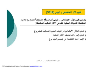 ‫اﻟﺼﻠﺒﺔ‬ ‫ﻟﻠﻨﻔﺎﯾﺎت‬ ‫اﻟﻤﺘﻜﺎﻣﻠﺔ‬ ‫اﻹدارة‬-‫م‬.‫اﻟﺒﺨﺎري‬ ‫أﻣﯿﺮ‬
‫ا‬ ‫ﻟﻤﺸﺎرﯾﻊ‬ ‫اﻟﻤﺨﻄﻄﺔ‬ ‫اﻟﻤﻨﺎﻓﻊ‬ ‫أن‬ ‫اﻟﺒﯿﺌﻲ‬ ‫و‬ ‫اﻻﺟﺘﻤﺎﻋﻲ‬ ‫اﻷﺛﺮ‬ ‫ﺗﻘﯿﯿﻢ‬ ‫ﯾﻀﻤﻦ‬‫ﻹدارة‬
‫اﻟﻤﺨﻄﻄﺔ‬ ‫اﻟﺴﻠﺒﯿﺔ‬ ‫اﻵﺛﺎر‬ ‫ﺗﻀﺎھﻲ‬ ‫اﻟﺼﻠﺒﺔ‬ ‫ﻟﻠﻨﻔﺎﯾﺎت‬ ‫اﻟﻤﺘﻜﺎﻣﻠﺔ‬:
§‫ﻟﻠﻤﺸﺮوع‬ ‫اﻟﻤﺤﺘﻤﻠﺔ‬ ‫اﻟﺴﻠﺒﯿﺔ‬ ‫اﻟﺒﯿﺌﯿﺔ‬ ‫و‬ ‫اﻻﺟﺘﻤﺎﻋﯿﺔ‬ ‫اﻵﺛﺎر‬ ‫ﺗﺤﺪﯾﺪ‬
§‫اﻟﺴﻠﺒﯿﺔ‬ ‫اﻵﺛﺎر‬ ‫ﺗﺨﻔﯿﻒ‬ ‫إﺟﺮاءات‬ ‫ﺗﺤﺪﯾﺪ‬
§‫اﻹﺟﺮاءات‬‫اﻟﺘﺨﻔﯿﻔﯿﺔ‬‫اﻟﻤﺸﺮوع‬ ‫ﺗﺼﻤﯿﻢ‬ ‫ﻓﻲ‬
‫اﻟﺒﯿﺌﻲ‬ ‫و‬ ‫اﻻﺟﺘﻤﺎﻋﻲ‬ ‫اﻷﺛﺮ‬ ‫ﺗﻘﯿﯿﻢ‬)SEIA(
PDF created with pdfFactory Pro trial version www.pdffactory.com
 