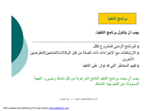 ‫اﻟﺼﻠﺒﺔ‬ ‫ﻟﻠﻨﻔﺎﯾﺎت‬ ‫اﻟﻤﺘﻜﺎﻣﻠﺔ‬ ‫اﻹدارة‬-‫م‬.‫اﻟﺒﺨﺎري‬ ‫أﻣﯿﺮ‬
‫اﻟﺘﻨﻔﯿﺬ‬ ‫ﺑﺮﻧﺎﻣﺞ‬ ‫ﯾﺘﻨﺎول‬ ‫أن‬ ‫ﯾﺠﺐ‬:
§‫ﻛﻜﻞ‬ ‫ﻟﻠﻤﺸﺮوع‬ ‫اﻟﺰﻣﻨﻲ‬ ‫اﻟﺒﺮﻧﺎﻣﺞ‬
§‫اﻟﻮﻛﺎﻻت‬ ‫ﻗﺒﻞ‬ ‫ﻣﻦ‬ ‫اﻟﺼﻠﺔ‬ ‫ذات‬ ‫اﻹﺟﺮاءات‬ ‫ﻣﻊ‬ ‫اﻻرﺗﺒﺎﻃﺎت‬/‫اﻟﻤﺎﻧﺤﯿﻦ‬/‫اﻟﻤﻘﺮﺿﯿﻦ‬
‫اﻵﺧﺮﯾﻦ‬
§‫اﻟﺘﻨﻔﯿﺬ‬ ‫ﻋﻠﻰ‬ ‫ﺗﺆﺛﺮ‬ ‫ﻗﺪ‬ ‫اﻟﺘﻲ‬ ‫اﻟﻤﺨﺎﻃﺮ‬ ‫ﺗﻘﯿﯿﻢ‬
‫ا‬ ‫و‬ ‫رﺋﯿﺴﻲ‬ ‫ﻧﺸﺎط‬ ‫ﻛﻞ‬ ‫ﻣﻦ‬ ‫اﻟﻤﺮﻏﻮﺑﺔ‬ ‫اﻟﻨﺘﺎﺋﺞ‬ ‫اﻟﺘﻨﻔﯿﺬ‬ ‫ﺑﺮﻧﺎﻣﺞ‬ ‫ﯾﺤﺪد‬ ‫أن‬ ‫ﯾﺠﺐ‬‫ﻟﺠﮭﺔ‬
‫اﻟﻨﺸﺎط‬ ‫ﺑﮭﺬا‬ ‫اﻟﻘﯿﺎم‬ ‫ﻋﻦ‬ ‫اﻟﻤﺴﺆوﻟﺔ‬.
‫اﻟﺘﻨﻔﯿﺬ‬ ‫ﺑﺮﻧﺎﻣﺞ‬
PDF created with pdfFactory Pro trial version www.pdffactory.com
 