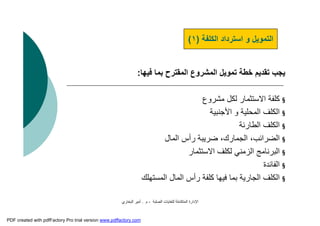 ‫اﻟﺼﻠﺒﺔ‬ ‫ﻟﻠﻨﻔﺎﯾﺎت‬ ‫اﻟﻤﺘﻜﺎﻣﻠﺔ‬ ‫اﻹدارة‬-‫م‬.‫اﻟﺒﺨﺎري‬ ‫أﻣﯿﺮ‬
‫ﻓﯿﮭﺎ‬ ‫ﺑﻤﺎ‬ ‫اﻟﻤﻘﺘﺮح‬ ‫اﻟﻤﺸﺮوع‬ ‫ﺗﻤﻮﯾﻞ‬ ‫ﺧﻄﺔ‬ ‫ﺗﻘﺪﯾﻢ‬ ‫ﯾﺠﺐ‬:
§‫ﻣﺸﺮوع‬ ‫ﻟﻜﻞ‬ ‫اﻻﺳﺘﺜﻤﺎر‬ ‫ﻛﻠﻔﺔ‬
§‫اﻷﺟﻨﺒﯿﺔ‬ ‫و‬ ‫اﻟﻤﺤﻠﯿﺔ‬ ‫اﻟﻜﻠﻒ‬
§‫اﻟﻄﺎرﺋﺔ‬ ‫اﻟﻜﻠﻒ‬
§‫اﻟﻤﺎل‬ ‫رأس‬ ‫ﺿﺮﯾﺒﺔ‬ ،‫اﻟﺠﻤﺎرك‬ ،‫اﻟﻀﺮاﺋﺐ‬
§‫اﻻﺳﺘﺜﻤﺎر‬ ‫ﻟﻜﻠﻒ‬ ‫اﻟﺰﻣﻨﻲ‬ ‫اﻟﺒﺮﻧﺎﻣﺞ‬
§‫اﻟﻔﺎﺋﺪة‬
§‫اﻟﻤﺴﺘﮭﻠﻚ‬ ‫اﻟﻤﺎل‬ ‫رأس‬ ‫ﻛﻠﻔﺔ‬ ‫ﻓﯿﮭﺎ‬ ‫ﺑﻤﺎ‬ ‫اﻟﺠﺎرﯾﺔ‬ ‫اﻟﻜﻠﻒ‬
‫اﻟﻜﻠﻔﺔ‬ ‫اﺳﺘﺮداد‬ ‫و‬ ‫اﻟﺘﻤﻮﯾﻞ‬)١(
PDF created with pdfFactory Pro trial version www.pdffactory.com
 