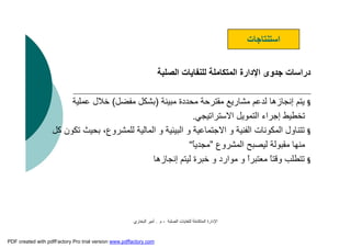 ‫اﻟﺼﻠﺒﺔ‬ ‫ﻟﻠﻨﻔﺎﯾﺎت‬ ‫اﻟﻤﺘﻜﺎﻣﻠﺔ‬ ‫اﻹدارة‬-‫م‬.‫اﻟﺒﺨﺎري‬ ‫أﻣﯿﺮ‬
‫اﻟﺼﻠﺒﺔ‬ ‫ﻟﻠﻨﻔﺎﯾﺎت‬ ‫اﻟﻤﺘﻜﺎﻣﻠﺔ‬ ‫اﻹدارة‬ ‫ﺟﺪوى‬ ‫دراﺳﺎت‬
§‫ﻣﺒﯿﻨﺔ‬ ‫ﻣﺤﺪدة‬ ‫ﻣﻘﺘﺮﺣﺔ‬ ‫ﻣﺸﺎرﯾﻊ‬ ‫ﻟﺪﻋﻢ‬ ‫إﻧﺠﺎزھﺎ‬ ‫ﯾﺘﻢ‬)‫ﻣﻔﻀﻞ‬ ‫ﺑﺸﻜﻞ‬(‫ﻋﻤﻠﯿﺔ‬ ‫ﺧﻼل‬
‫اﻻﺳﺘﺮاﺗﯿﺠﻲ‬ ‫اﻟﺘﻤﻮﯾﻞ‬ ‫إﺟﺮاء‬ ‫ﺗﺨﻄﯿﻂ‬.
§‫ﻟﻠﻤﺸﺮوع‬ ‫اﻟﻤﺎﻟﯿﺔ‬ ‫و‬ ‫اﻟﺒﯿﺌﯿﺔ‬ ‫و‬ ‫اﻻﺟﺘﻤﺎﻋﯿﺔ‬ ‫و‬ ‫اﻟﻔﻨﯿﺔ‬ ‫اﻟﻤﻜﻮﻧﺎت‬ ‫ﺗﺘﻨﺎول‬‫ﻛﻞ‬ ‫ﺗﻜﻮن‬ ‫ﺑﺤﯿﺚ‬ ،
‫اﻟﻤﺸﺮوع‬ ‫ﻟﯿﺼﺒﺢ‬ ‫ﻣﻘﺒﻮﻟﺔ‬ ‫ﻣﻨﮭﺎ‬”ً‫ﺎ‬‫ﻣﺠﺪﯾ‬“
§‫إﻧﺠﺎزھﺎ‬ ‫ﻟﯿﺘﻢ‬ ‫ﺧﺒﺮة‬ ‫و‬ ‫ﻣﻮارد‬ ‫و‬ ًَ‫ا‬‫ﻣﻌﺘﺒﺮ‬ ً‫ﺎ‬‫وﻗﺘ‬ ‫ﺗﺘﻄﻠﺐ‬
‫اﺳﺘﻨﺘﺎﺟﺎت‬
PDF created with pdfFactory Pro trial version www.pdffactory.com
 