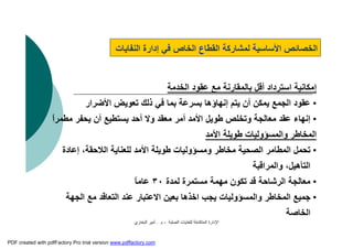 ‫اﻟﺼﻠﺒﺔ‬ ‫ﻟﻠﻨﻔﺎﯾﺎت‬ ‫اﻟﻤﺘﻜﺎﻣﻠﺔ‬ ‫اﻹدارة‬-‫م‬.‫اﻟﺒﺨﺎري‬ ‫أﻣﯿﺮ‬
‫اﻟﻨﻔﺎﯾﺎت‬ ‫إدارة‬ ‫ﻓﻲ‬ ‫اﻟﺨﺎص‬ ‫اﻟﻘﻄﺎع‬ ‫ﻟﻤﺸﺎرﻛﺔ‬ ‫اﻷﺳﺎﺳﯿﺔ‬ ‫اﻟﺨﺼﺎﺋﺺ‬
‫اﻟﺨﺪﻣﺔ‬ ‫ﻋﻘﻮد‬ ‫ﻣﻊ‬ ‫ﺑﺎﻟﻤﻘﺎرﻧﺔ‬ ‫أﻗﻞ‬ ‫اﺳﺘﺮداد‬ ‫إﻣﻜﺎﻧﯿﺔ‬
•‫ﺗﻌﻮﯾﺾ‬ ‫ذﻟﻚ‬ ‫ﻓﻲ‬ ‫ﺑﻤﺎ‬ ‫ﺑﺴﺮﻋﺔ‬ ‫إﻧﮭﺎؤھﺎ‬ ‫ﯾﺘﻢ‬ ‫أن‬ ‫ﯾﻤﻜﻦ‬ ‫اﻟﺠﻤﻊ‬ ‫ﻋﻘﻮد‬‫اﻷﺿﺮار‬
•‫ﯾﺤﻔ‬ ‫أن‬ ‫ﯾﺴﺘﻄﯿﻊ‬ ‫أﺣﺪ‬ ‫وﻻ‬ ‫ﻣﻌﻘﺪ‬ ‫أﻣﺮ‬ ‫اﻷﻣﺪ‬ ‫ﻃﻮﯾﻞ‬ ‫وﺗﺨﻠﺺ‬ ‫ﻣﻌﺎﻟﺠﺔ‬ ‫ﻋﻘﺪ‬ ‫إﻧﮭﺎء‬ً‫ا‬‫ﻣﻄﻤﺮ‬ ‫ﺮ‬
‫اﻷﻣﺪ‬ ‫ﻃﻮﯾﻠﺔ‬ ‫واﻟﻤﺴﺆوﻟﯿﺎت‬ ‫اﻟﻤﺨﺎﻃﺮ‬
•،‫اﻟﻼﺣﻘﺔ‬ ‫ﻟﻠﻌﻨﺎﯾﺔ‬ ‫اﻷﻣﺪ‬ ‫ﻃﻮﯾﻠﺔ‬ ‫وﻣﺴﺆوﻟﯿﺎت‬ ‫ﻣﺨﺎﻃﺮ‬ ‫اﻟﺼﺤﯿﺔ‬ ‫اﻟﻤﻄﺎﻣﺮ‬ ‫ﺗﺤﻤﻞ‬‫إﻋﺎدة‬
‫واﻟﻤﺮاﻗﺒﺔ‬ ،‫اﻟﺘﺄھﯿﻞ‬
•‫ﻣﻌﺎﻟﺠﺔ‬‫اﻟﺮﺷﺎﺣﺔ‬‫ﻟﻤﺪة‬ ‫ﻣﺴﺘﻤﺮة‬ ‫ﻣﮭﻤﺔ‬ ‫ﺗﻜﻮن‬ ‫ﻗﺪ‬٣٠ً‫ﺎ‬‫ﻋﺎﻣ‬
•‫ﻣﻊ‬ ‫اﻟﺘﻌﺎﻗﺪ‬ ‫ﻋﻨﺪ‬ ‫اﻻﻋﺘﺒﺎر‬ ‫ﺑﻌﯿﻦ‬ ‫اﺧﺬھﺎ‬ ‫ﯾﺠﺐ‬ ‫واﻟﻤﺴﺆوﻟﯿﺎت‬ ‫اﻟﻤﺨﺎﻃﺮ‬ ‫ﺟﻤﯿﻊ‬‫اﻟﺠﮭﺔ‬
‫اﻟﺨﺎﺻﺔ‬
PDF created with pdfFactory Pro trial version www.pdffactory.com
 