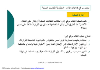 ‫اﻟﺼﻠﺒﺔ‬ ‫ﻟﻠﻨﻔﺎﯾﺎت‬ ‫اﻟﻤﺘﻜﺎﻣﻠﺔ‬ ‫اﻹدارة‬-‫م‬.‫اﻟﺒﺨﺎري‬ ‫أﻣﯿﺮ‬
¡‫ﻋﻠﻰ‬ ‫ﺗﺪار‬ ‫أن‬ ‫اﻟﺼﻠﺒﺔ‬ ‫ﻟﻠﻨﻔﺎﯾﺎت‬ ‫ﻣﺘﻜﺎﻣﻠﺔ‬ ‫إدارة‬ ‫ﻣﻮﻗﻊ‬ ‫اﻧﺘﻘﺎء‬ ‫ﻟﻌﻤﻠﯿﺔ‬ ‫ﻛﯿﻒ‬‫اﻟﺸﻜﻞ‬
‫ﻋﻠﻰ‬ ‫ﺗﺘﺨﺬ‬ ‫اﻟﻘﺮارات‬ ‫أن‬ ‫ﻟﻀﻤﺎن‬ ‫اﺳﺘﺨﺪاﻣﮭﺎ‬ ‫ﯾﻤﻜﻦ‬ ‫اﻟﺘﻲ‬ ‫اﻟﻄﺮق‬ ‫ﻣﺎ‬ ‫اﻷﻓﻀﻞ؟‬‫أﺳﺲ‬
‫دﻗﯿﻘﺔ؟‬
‫إﻟﻰ‬ ‫ﻣﻮﻗﻊ‬ ‫اﻧﺘﻘﺎء‬ ‫ﻋﻤﻠﯿﺔ‬ ‫ﺗﺤﺘﺎج‬:
.١‫اﻟﻘﺮارا‬ ‫ﻟﺘﺨﻄﯿﻂ‬ ‫ﻗﻮﯾﺔ‬ ‫ﻋﻠﻤﯿﺔ‬ ‫و‬ ‫ﻣﻨﻄﻘﯿﺔ‬ ‫أﺳﺲ‬ ‫ﺗﻮﻓﺮ‬ ‫ﺻﺎرﻣﺔ‬ ‫ﻣﻨﮭﺠﯿﺔ‬ ‫اﺳﺘﺨﺪام‬‫ت‬
.٢‫واﺳﻌ‬ ً‫ﺎ‬‫ﻃﯿﻔ‬ ‫اﻻﻋﺘﺒﺎر‬ ‫ﺑﻌﯿﻦ‬ ً‫ة‬‫آﺧﺬ‬ ‫اﻹﻣﻜﺎن‬ ‫ﻗﺪر‬ ‫ﺷﻔﺎﻓﺔ‬ ‫اﻹدارة‬ ‫ﺗﻜﻮن‬ ‫أن‬ً‫ﺎ‬‫ﻣﺘﻘﺎﻃﻌ‬ ‫و‬ ً‫ﺎ‬
‫اﻟﻨﻈﺮ‬ ‫ووﺟﮭﺎت‬ ‫اﻵراء‬ ‫ﻣﻦ‬
.٣‫ﻧﮭﺎ‬ ‫ﻓﻲ‬ ‫اﺗﺨﺎذھﺎ‬ ‫ﯾﺠﺐ‬ ‫اﻟﺼﻌﺒﺔ‬ ‫اﻟﻘﺮارات‬ ‫ﻷن‬ ‫ذﻟﻚ‬ ‫و‬ ‫ﻗﻮي‬ ‫ﺳﯿﺎﺳﻲ‬ ‫دﻋﻢ‬ ‫ﺗﺄﻣﯿﻦ‬‫ﯾﺔ‬
‫اﻟﻌﻤﻠﯿﺔ‬
‫اﻟﻌﻤﻠﯿﺔ‬ ‫إدارة‬
‫اﻟﺼﻠﺒﺔ‬ ‫ﻟﻠﻨﻔﺎﯾﺎت‬ ‫اﻟﻤﺘﻜﺎﻣﻠﺔ‬ ‫اﻹدارة‬ ‫ﻓﻌﺎﻟﯿﺎت‬ ‫ﻣﻮاﻗﻊ‬ ‫ﺗﺤﺪﯾﺪ‬
PDF created with pdfFactory Pro trial version www.pdffactory.com
 