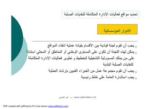 ‫اﻟﺼﻠﺒﺔ‬ ‫ﻟﻠﻨﻔﺎﯾﺎت‬ ‫اﻟﻤﺘﻜﺎﻣﻠﺔ‬ ‫اﻹدارة‬-‫م‬.‫اﻟﺒﺨﺎري‬ ‫أﻣﯿﺮ‬
¡‫اﻟﻤﻮاﻗﻊ‬ ‫اﻧﺘﻘﺎء‬ ‫ﻋﻤﻠﯿﺔ‬ ‫ﺑﻘﯿﺎدة‬ ‫اﻷﻗﺴﺎم‬ ‫ﺑﯿﻦ‬ ‫ﻗﯿﺎدﯾﺔ‬ ‫ﻟﺠﻨﺔ‬ ‫ﺗﻘﻮم‬ ‫أن‬ ‫ﯾﺠﺐ‬
¡‫اﻟﻤﺤﻠ‬ ‫أو‬ ‫اﻟﻤﻨﺎﻃﻖ‬ ‫أو‬ ‫اﻟﻮﻃﻨﻲ‬ ‫اﻟﻤﺴﺘﻮى‬ ‫ﻋﻠﻰ‬ ‫ﺗﻜﻮن‬ ‫أن‬ ‫اﻟﻠﺠﻨﺔ‬ ‫ﻟﮭﺬه‬ ‫ﯾﻤﻜﻦ‬ً‫ا‬‫اﺳﺘﻨﺎد‬ ‫ﻲ‬
‫اﻹدار‬ ‫ﻓﻌﺎﻟﯿﺎت‬ ‫ﺗﻄﻮﯾﺮ‬ ‫و‬ ‫ﻟﺘﺨﻄﯿﻂ‬ ‫اﻟﺘﺸﻐﯿﻠﯿﺔ‬ ‫اﻟﻤﺴﺆوﻟﯿﺔ‬ ‫ﯾﻤﻠﻚ‬ ‫ﻣﻦ‬ ‫ﻋﻠﻰ‬‫اﻟﻤﺘﻜﺎﻣﻠﺔ‬ ‫ة‬
‫اﻟﺒﻠﺪﯾﺔ‬ ‫اﻟﺼﻠﺒﺔ‬ ‫ﻟﻠﻨﻔﺎﯾﺎت‬
¡‫اﻟﻌﻤﻠﯿﺔ‬ ‫ﺑﺈرﺷﺎد‬ ‫اﻟﻔﻨﯿﯿﻦ‬ ‫اﻟﺨﺒﺮاء‬ ‫ﻣﻦ‬ ‫ﻋﻤﻞ‬ ‫ﻣﺠﻤﻮﻋﺔ‬ ‫ﺗﻘﻮم‬ ‫أن‬ ‫ﯾﺠﺐ‬
¡‫رﺋﯿﺴﯿﺔ‬ ‫ﻧﻘﺎط‬ ‫ﻋﻠﻰ‬ ‫اﻟﻌﺎﻣﺔ‬ ‫اﺳﺘﺸﺎرة‬ ‫ﯾﺠﺐ‬
‫اﻟﻤﺆﺳﺴﺎﺗﯿﺔ‬ ‫اﻷدوار‬
‫اﻟﺼﻠﺒﺔ‬ ‫ﻟﻠﻨﻔﺎﯾﺎت‬ ‫اﻟﻤﺘﻜﺎﻣﻠﺔ‬ ‫اﻹدارة‬ ‫ﻓﻌﺎﻟﯿﺎت‬ ‫ﻣﻮاﻗﻊ‬ ‫ﺗﺤﺪﯾﺪ‬
PDF created with pdfFactory Pro trial version www.pdffactory.com
 