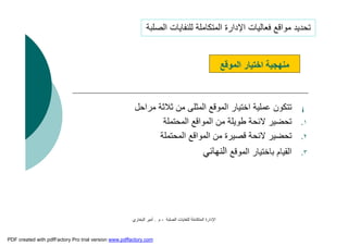 ‫اﻟﺼﻠﺒﺔ‬ ‫ﻟﻠﻨﻔﺎﯾﺎت‬ ‫اﻟﻤﺘﻜﺎﻣﻠﺔ‬ ‫اﻹدارة‬-‫م‬.‫اﻟﺒﺨﺎري‬ ‫أﻣﯿﺮ‬
¡‫ﻣﺮاﺣﻞ‬ ‫ﺛﻼﺛﺔ‬ ‫ﻣﻦ‬ ‫اﻟﻤﺜﻠﻰ‬ ‫اﻟﻤﻮﻗﻊ‬ ‫اﺧﺘﯿﺎر‬ ‫ﻋﻤﻠﯿﺔ‬ ‫ﺗﺘﻜﻮن‬
.١‫اﻟﻤﺤﺘﻤﻠﺔ‬ ‫اﻟﻤﻮاﻗﻊ‬ ‫ﻣﻦ‬ ‫ﻃﻮﯾﻠﺔ‬ ‫ﻻﺋﺤﺔ‬ ‫ﺗﺤﻀﯿﺮ‬
.٢‫اﻟﻤﺤﺘﻤﻠﺔ‬ ‫اﻟﻤﻮاﻗﻊ‬ ‫ﻣﻦ‬ ‫ﻗﺼﯿﺮة‬ ‫ﻻﺋﺤﺔ‬ ‫ﺗﺤﻀﯿﺮ‬
.٣‫اﻟﻤﻮﻗﻊ‬ ‫ﺑﺎﺧﺘﯿﺎر‬ ‫اﻟﻘﯿﺎم‬‫اﻟﻨﮭﺎﺋﻲ‬
‫اﻟﻤﻮﻗﻊ‬ ‫اﺧﺘﯿﺎر‬ ‫ﻣﻨﮭﺠﯿﺔ‬
‫اﻟﺼﻠﺒﺔ‬ ‫ﻟﻠﻨﻔﺎﯾﺎت‬ ‫اﻟﻤﺘﻜﺎﻣﻠﺔ‬ ‫اﻹدارة‬ ‫ﻓﻌﺎﻟﯿﺎت‬ ‫ﻣﻮاﻗﻊ‬ ‫ﺗﺤﺪﯾﺪ‬
PDF created with pdfFactory Pro trial version www.pdffactory.com
 