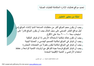 ‫اﻟﺼﻠﺒﺔ‬ ‫ﻟﻠﻨﻔﺎﯾﺎت‬ ‫اﻟﻤﺘﻜﺎﻣﻠﺔ‬ ‫اﻹدارة‬-‫م‬.‫اﻟﺒﺨﺎري‬ ‫أﻣﯿﺮ‬
¡‫اﻟ‬ ‫ﻹﻧﺸﺎء‬ ‫اﻟﺪﻧﯿﺎ‬ ‫اﻟﻤﺴﺎﺣﺔ‬ ‫ﻣﺘﻄﻠﺒﺎت‬ ‫ﻣﻦ‬ ‫أﻛﺒﺮ‬ ‫اﻟﻤﻮﻗﻊ‬ ‫ﺣﺠﻢ‬ ‫ﯾﻜﻮن‬ ‫أن‬ ‫ﯾﺠﺐ‬‫ﻤﻮﻗﻊ‬)‫ﻣﻦ‬
‫ﻗﺎدر‬ ‫اﻟﻤﻮﻗﻊ‬ ‫ﯾﻜﻮن‬ ‫أن‬ ‫ﯾﺠﺐ‬ ‫اﻟﻤﺜﺎل‬ ‫ﺳﺒﯿﻞ‬ ‫ﻋﻠﻰ‬ ‫اﻟﺼﺤﻲ‬ ‫اﻟﻄﻤﺮ‬ ‫ﻣﻮاﻗﻊ‬ ‫أﺟﻞ‬‫ﻋﻠﻰ‬ ً‫ا‬
‫ﺳﻌﺔ‬ ‫اﺳﺘﯿﻌﺎب‬١٠-٢٠‫اﻷﻗﻞ‬ ‫ﻋﻠﻰ‬ ‫ﺳﻨﺔ‬.(
¡‫اﻟﻤﻠﻜﯿﺔ‬ ‫ﺗﺘﻮﻓﺮ‬ ‫ﻟﻢ‬ ‫إذا‬ ‫اﻷرض‬ ‫ﻻﺳﺘﻤﻼك‬ ‫إﻣﻜﺎﻧﯿﺔ‬ ‫ھﻨﺎك‬ ‫ﺗﻜﻮن‬ ‫أن‬ ‫ﯾﺠﺐ‬
¡‫اﻟﺒﯿﺌﯿ‬ ‫اﻟﺤﻤﺎﯾﺔ‬ ‫و‬ ‫اﻟﮭﻨﺪﺳﻲ‬ ‫اﻟﺘﺼﻤﯿﻢ‬ ‫إﻣﻜﺎﻧﯿﺔ‬ ‫اﻟﻤﻮﻗﻊ‬ ‫ﻓﻲ‬ ‫ﺗﺘﻮﻓﺮ‬ ‫أن‬ ‫ﯾﺠﺐ‬‫ﺔ‬
¡‫اﻟﻤﺠﺎو‬ ‫اﻟﺘﺠﻤﻌﺎت‬ ‫ﻣﻦ‬ ً‫ﻻ‬‫ﻣﻘﺒﻮ‬ ‫ﻟﯿﻜﻮن‬ ‫إﻣﻜﺎﻧﯿﺔ‬ ‫اﻟﻤﻮﻗﻊ‬ ‫ﻓﻲ‬ ‫ﺗﺘﻮﻓﺮ‬ ‫أن‬ ‫ﯾﺠﺐ‬‫رة‬
¡‫اﻟﻮاﺳﻌ‬ ‫اﻟﺘﻨﻤﯿﺔ‬ ‫أوﻟﻮﯾﺎت‬ ‫ﻣﻊ‬ ‫ﻟﻠﺘﻮاﻓﻖ‬ ‫ﺟﯿﺪة‬ ‫ﻓﺮﺻﺔ‬ ‫ﻟﻠﻤﻮﻗﻊ‬ ‫ﺗﺘﻮﻓﺮ‬ ‫أن‬ ‫ﯾﺠﺐ‬‫ﺧﻄﻂ‬ ‫و‬ ‫ﺔ‬
‫اﻟﻤﺤﺪدة‬ ‫اﻹﻗﻠﯿﻤﯿﺔ‬ ‫اﻟﺘﻨﻤﯿﺔ‬ ‫و‬ ‫اﻷراﺿﻲ‬ ‫اﺳﺘﺨﺪام‬
‫اﻻﺧﺘﯿﺎر‬ ‫ﻣﻌﺎﯾﯿﺮ‬ ‫ﻣﻦ‬ ‫أﻣﺜﻠﺔ‬
‫اﻟﺼﻠﺒﺔ‬ ‫ﻟﻠﻨﻔﺎﯾﺎت‬ ‫اﻟﻤﺘﻜﺎﻣﻠﺔ‬ ‫اﻹدارة‬ ‫ﻓﻌﺎﻟﯿﺎت‬ ‫ﻣﻮاﻗﻊ‬ ‫ﺗﺤﺪﯾﺪ‬
PDF created with pdfFactory Pro trial version www.pdffactory.com
 