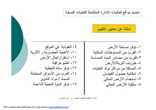 ‫اﻟﺼﻠﺒﺔ‬ ‫ﻟﻠﻨﻔﺎﯾﺎت‬ ‫اﻟﻤﺘﻜﺎﻣﻠﺔ‬ ‫اﻹدارة‬-‫م‬.‫اﻟﺒﺨﺎري‬ ‫أﻣﯿﺮ‬
١-‫اﻷرض‬ ‫ﻣﺴﺎﺣﺔ‬ ‫ﺗﻮﻓﺮ‬
٢-‫اﻟﺴﻜﻨﯿﺔ‬ ‫اﻟﻤﺴﺘﻮﻃﻨﺎت‬ ‫ﻣﻦ‬ ‫اﻟﻘﺮب‬
٣-‫اﻟﺤﺴﺎﺳﺔ‬ ‫اﻟﻤﯿﺎه‬ ‫ﻣﺼﺎدر‬ ‫ﻣﻦ‬ ‫اﻟﻘﺮب‬
٤-‫اﻟﺘﺮﺑﺔ‬ ‫ﻇﺮوف‬/‫اﻷرض‬
٥-‫اﻟﻨﻔﺎﯾﺎت‬ ‫ﺗﻮﻟﺪ‬ ‫ﻣﺮاﻛﺰ‬ ‫ﻣﻦ‬ ‫اﻟﻤﺴﺎﻓﺔ‬
٦-‫اﻟﻔﯿﻀﺎن‬ ‫ﺣﺼﻮل‬ ‫اﻣﻜﺎﻧﯿﺔ‬
٧-‫اﻟﺤﺎﻟﻲ‬ ‫اﻷرض‬ ‫اﺳﺘﺨﺪام‬
٨-‫اﻟﺤﺎﻟﻲ‬ ‫اﻷرض‬ ‫ﻣﻠﻜﯿﺔ‬
‫اﻟﺘﻘﯿﯿﻢ‬ ‫ﻣﻌﺎﯾﯿﺮ‬ ‫ﻋﻦ‬ ‫أﻣﺜﻠﺔ‬
‫اﻟﺼﻠﺒﺔ‬ ‫ﻟﻠﻨﻔﺎﯾﺎت‬ ‫اﻟﻤﺘﻜﺎﻣﻠﺔ‬ ‫اﻹدارة‬ ‫ﻓﻌﺎﻟﯿﺎت‬ ‫ﻣﻮاﻗﻊ‬ ‫ﺗﺤﺪﯾﺪ‬
٩-‫اﻟﻨﻔﻮذﯾﺔ‬‫اﻟﻤﻮﻗﻊ‬ ‫ﻓﻲ‬
١٠-‫اﻷﺛﺮﯾﺔ‬ ‫و‬ ‫اﻟﺤﻀﺎرﯾﺔ‬ ‫اﻷھﻤﯿﺔ‬
١١-‫اﺳﺘﻘﺮار‬/‫اﻷرض‬ ‫ﺣﺎل‬
١٢-‫اﻟﻄﺒﻮﻏﺮاﻓﯿﺔ‬
١٣-‫اﻟﺘﻐﻄﯿﺔ‬ ‫ﻣﺎدة‬ ‫ﺗﻮﻓﺮ‬
١٤-‫اﻟﻤﺤﺘﻤﻠﺔ‬ ‫اﻷﺳﻮاق‬ ‫ﻣﻦ‬ ‫اﻟﻘﺮب‬
‫ﻟﻠﺴﻤﺎد‬/‫اﻟﺘﺪوﯾﺮ‬ ‫ﻣﻮاد‬
١٥-‫اﻟﺪاﻋﻤﺔ‬ ‫اﻟﺘﺤﺘﯿﺔ‬ ‫اﻟﺒﻨﯿﺔ‬ ‫ﺗﻮﻓﺮ‬
PDF created with pdfFactory Pro trial version www.pdffactory.com
 