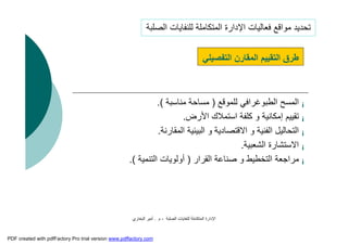 ‫اﻟﺼﻠﺒﺔ‬ ‫ﻟﻠﻨﻔﺎﯾﺎت‬ ‫اﻟﻤﺘﻜﺎﻣﻠﺔ‬ ‫اﻹدارة‬-‫م‬.‫اﻟﺒﺨﺎري‬ ‫أﻣﯿﺮ‬
¡‫اﻟﻤﺴﺢ‬‫اﻟﻄﺒﻮﻏﺮاﻓﻲ‬‫ﻟﻠﻤﻮﻗﻊ‬)‫ﻣﻨﺎﺳﺒﺔ‬ ‫ﻣﺴﺎﺣﺔ‬.(
¡‫اﻷرض‬ ‫اﺳﺘﻤﻼك‬ ‫ﻛﻠﻔﺔ‬ ‫و‬ ‫إﻣﻜﺎﻧﯿﺔ‬ ‫ﺗﻘﯿﯿﻢ‬.
¡‫اﻟﻤﻘﺎرﻧﺔ‬ ‫اﻟﺒﯿﺌﯿﺔ‬ ‫و‬ ‫اﻻﻗﺘﺼﺎدﯾﺔ‬ ‫و‬ ‫اﻟﻔﻨﯿﺔ‬ ‫اﻟﺘﺤﺎﻟﯿﻞ‬.
¡‫اﻟﺸﻌﺒﯿﺔ‬ ‫اﻻﺳﺘﺸﺎرة‬.
¡‫اﻟﻘﺮار‬ ‫ﺻﻨﺎﻋﺔ‬ ‫و‬ ‫اﻟﺘﺨﻄﯿﻂ‬ ‫ﻣﺮاﺟﻌﺔ‬)‫اﻟﺘﻨﻤﯿﺔ‬ ‫أوﻟﻮﯾﺎت‬.(
‫اﻟﺘﻔﺼﯿﻠﻲ‬ ‫اﻟﻤﻘﺎرن‬ ‫اﻟﺘﻘﯿﯿﻢ‬ ‫ﻃﺮق‬
‫اﻟﺼﻠﺒﺔ‬ ‫ﻟﻠﻨﻔﺎﯾﺎت‬ ‫اﻟﻤﺘﻜﺎﻣﻠﺔ‬ ‫اﻹدارة‬ ‫ﻓﻌﺎﻟﯿﺎت‬ ‫ﻣﻮاﻗﻊ‬ ‫ﺗﺤﺪﯾﺪ‬
PDF created with pdfFactory Pro trial version www.pdffactory.com
 