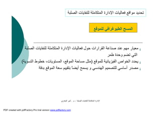 ‫اﻟﺼﻠﺒﺔ‬ ‫ﻟﻠﻨﻔﺎﯾﺎت‬ ‫اﻟﻤﺘﻜﺎﻣﻠﺔ‬ ‫اﻹدارة‬-‫م‬.‫اﻟﺒﺨﺎري‬ ‫أﻣﯿﺮ‬
¡‫ﻟﻠﻨﻔ‬ ‫اﻟﻤﺘﻜﺎﻣﻠﺔ‬ ‫اﻹدارة‬ ‫ﻓﻌﺎﻟﯿﺎت‬ ‫ﺣﻮل‬ ‫اﻟﻘﺮارات‬ ‫ﺻﻨﺎﻋﺔ‬ ‫ﻋﻨﺪ‬ ‫ﻣﮭﻢ‬ ‫ﻣﻌﯿﺎر‬‫اﻟﺼﻠﺒﺔ‬ ‫ﺎﯾﺎت‬
‫ﻃﻤﺮ‬ ‫وﺣﺪة‬ ‫ﺗﻀﻢ‬ ‫اﻟﺘﻲ‬
¡‫ﻟﻠﻤﻮﻗﻊ‬ ‫اﻟﻔﯿﺰﯾﺎﺋﯿﺔ‬ ‫اﻟﺨﻮاص‬ ‫ﯾﺤﺪد‬)‫اﻟﺘﺴﻮﯾﺔ‬ ‫ﺧﻄﻮط‬ ،‫اﻟﻤﺴﺘﻮﯾﺎت‬ ،‫اﻟﻤﻮﻗﻊ‬ ‫ﻣﺴﺎﺣﺔ‬ ‫ﻣﺜﻞ‬(
¡‫ﺑﺪﻗﺔ‬ ‫اﻟﻤﻮﻗﻊ‬ ‫ﺳﻌﺔ‬ ‫ﺑﺘﻘﯿﯿﻢ‬ ً‫ﺎ‬‫أﯾﻀ‬ ‫ﯾﺴﻤﺢ‬ ‫و‬ ‫اﻟﮭﻨﺪﺳﻲ‬ ‫ﻟﻠﺘﺼﻤﯿﻢ‬ ‫أﺳﺎﺳﻲ‬ ‫ﻣﺼﺪر‬
‫اﻟﻤﺴﺢ‬‫اﻟﻄﺒﻮﻏﺮاﻓﻲ‬‫ﻟﻠﻤﻮﻗﻊ‬
‫اﻟﺼﻠﺒﺔ‬ ‫ﻟﻠﻨﻔﺎﯾﺎت‬ ‫اﻟﻤﺘﻜﺎﻣﻠﺔ‬ ‫اﻹدارة‬ ‫ﻓﻌﺎﻟﯿﺎت‬ ‫ﻣﻮاﻗﻊ‬ ‫ﺗﺤﺪﯾﺪ‬
PDF created with pdfFactory Pro trial version www.pdffactory.com
 