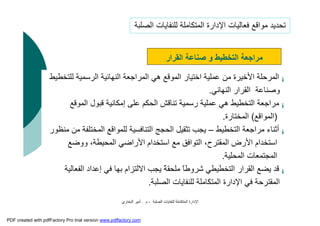 ‫اﻟﺼﻠﺒﺔ‬ ‫ﻟﻠﻨﻔﺎﯾﺎت‬ ‫اﻟﻤﺘﻜﺎﻣﻠﺔ‬ ‫اﻹدارة‬-‫م‬.‫اﻟﺒﺨﺎري‬ ‫أﻣﯿﺮ‬
¡‫اﻟﺮ‬ ‫اﻟﻨﮭﺎﺋﯿﺔ‬ ‫اﻟﻤﺮاﺟﻌﺔ‬ ‫ھﻲ‬ ‫اﻟﻤﻮﻗﻊ‬ ‫اﺧﺘﯿﺎر‬ ‫ﻋﻤﻠﯿﺔ‬ ‫ﻣﻦ‬ ‫اﻷﺧﯿﺮة‬ ‫اﻟﻤﺮﺣﻠﺔ‬‫ﻟﻠﺘﺨﻄﯿﻂ‬ ‫ﺳﻤﯿﺔ‬
‫اﻟﻨﮭﺎﺋﻲ‬ ‫اﻟﻘﺮار‬ ‫وﺻﻨﺎﻋﺔ‬.
¡‫اﻟﻤﻮ‬ ‫ﻗﺒﻮل‬ ‫إﻣﻜﺎﻧﯿﺔ‬ ‫ﻋﻠﻰ‬ ‫اﻟﺤﻜﻢ‬ ‫ﺗﻨﺎﻗﺶ‬ ‫رﺳﻤﯿﺔ‬ ‫ﻋﻤﻠﯿﺔ‬ ‫ھﻲ‬ ‫اﻟﺘﺨﻄﯿﻂ‬ ‫ﻣﺮاﺟﻌﺔ‬‫ﻗﻊ‬
)‫اﻟﻤﻮاﻗﻊ‬(‫اﻟﻤﺨﺘﺎرة‬.
¡‫اﻟﺘﺨﻄﯿﻂ‬ ‫ﻣﺮاﺟﻌﺔ‬ ‫أﺛﻨﺎء‬–‫ﻣﻨﻈﻮر‬ ‫ﻣﻦ‬ ‫اﻟﻤﺨﺘﻠﻔﺔ‬ ‫ﻟﻠﻤﻮاﻗﻊ‬ ‫اﻟﺘﻨﺎﻓﺴﯿﺔ‬ ‫اﻟﺤﺠﺞ‬ ‫ﺗﺜﻘﯿﻞ‬ ‫ﯾﺠﺐ‬
‫و‬ ،‫اﻟﻤﺤﯿﻄﺔ‬ ‫اﻷراﺿﻲ‬ ‫اﺳﺘﺨﺪام‬ ‫ﻣﻊ‬ ‫اﻟﺘﻮاﻓﻖ‬ ،‫اﻟﻤﻘﺘﺮح‬ ‫اﻷرض‬ ‫اﺳﺘﺨﺪام‬‫وﺿﻊ‬
‫اﻟﻤﺤﻠﯿﺔ‬ ‫اﻟﻤﺠﺘﻤﻌﺎت‬.
¡‫إﻋﺪاد‬ ‫ﻓﻲ‬ ‫ﺑﮭﺎ‬ ‫اﻻﻟﺘﺰام‬ ‫ﯾﺠﺐ‬ ً‫ﺔ‬‫ﻣﻠﺤﻘ‬ ً‫ﺎ‬‫ﺷﺮوﻃ‬ ‫اﻟﺘﺨﻄﯿﻄﻲ‬ ‫اﻟﻘﺮار‬ ‫ﯾﻀﻊ‬ ‫ﻗﺪ‬‫اﻟﻔﻌﺎﻟﯿﺔ‬
‫اﻟﺼﻠﺒﺔ‬ ‫ﻟﻠﻨﻔﺎﯾﺎت‬ ‫اﻟﻤﺘﻜﺎﻣﻠﺔ‬ ‫اﻹدارة‬ ‫ﻓﻲ‬ ‫اﻟﻤﻘﺘﺮﺣﺔ‬.
‫اﻟﻘﺮار‬ ‫ﺻﻨﺎﻋﺔ‬ ‫و‬ ‫اﻟﺘﺨﻄﯿﻂ‬ ‫ﻣﺮاﺟﻌﺔ‬
‫اﻟﺼﻠﺒﺔ‬ ‫ﻟﻠﻨﻔﺎﯾﺎت‬ ‫اﻟﻤﺘﻜﺎﻣﻠﺔ‬ ‫اﻹدارة‬ ‫ﻓﻌﺎﻟﯿﺎت‬ ‫ﻣﻮاﻗﻊ‬ ‫ﺗﺤﺪﯾﺪ‬
PDF created with pdfFactory Pro trial version www.pdffactory.com
 