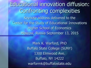 Educational innovation diffusion:
Confronting complexities
Keynote address delivered to the
Center for the Study of Educational Innovations
Higher School of Economics
Moscow, Russia September 13, 2015
Mark K. Warford, PhD
Buffalo State College (SUNY)
1300 Elmwood Ave.
Buffalo, NY 14222
warformk@buffalostate.edu
 