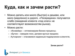 Куда, как и зачем расти?
• Можно делать или много (быстро) и дешево, или
мало (медленно) и дорого. «Посередине» получается
слабо (ожидания клиента «под ключ» не
соответствуют возможностям рынка).
• Можно расти:
– «Конвейер» – оптимизируем бизнес-процессы;
– «Бутик» - наводим лоск, делаем крутые продажи;
– Аутсорсинг – становимся надежным подрядчиком в агентств.
11
Зачем расти?
 