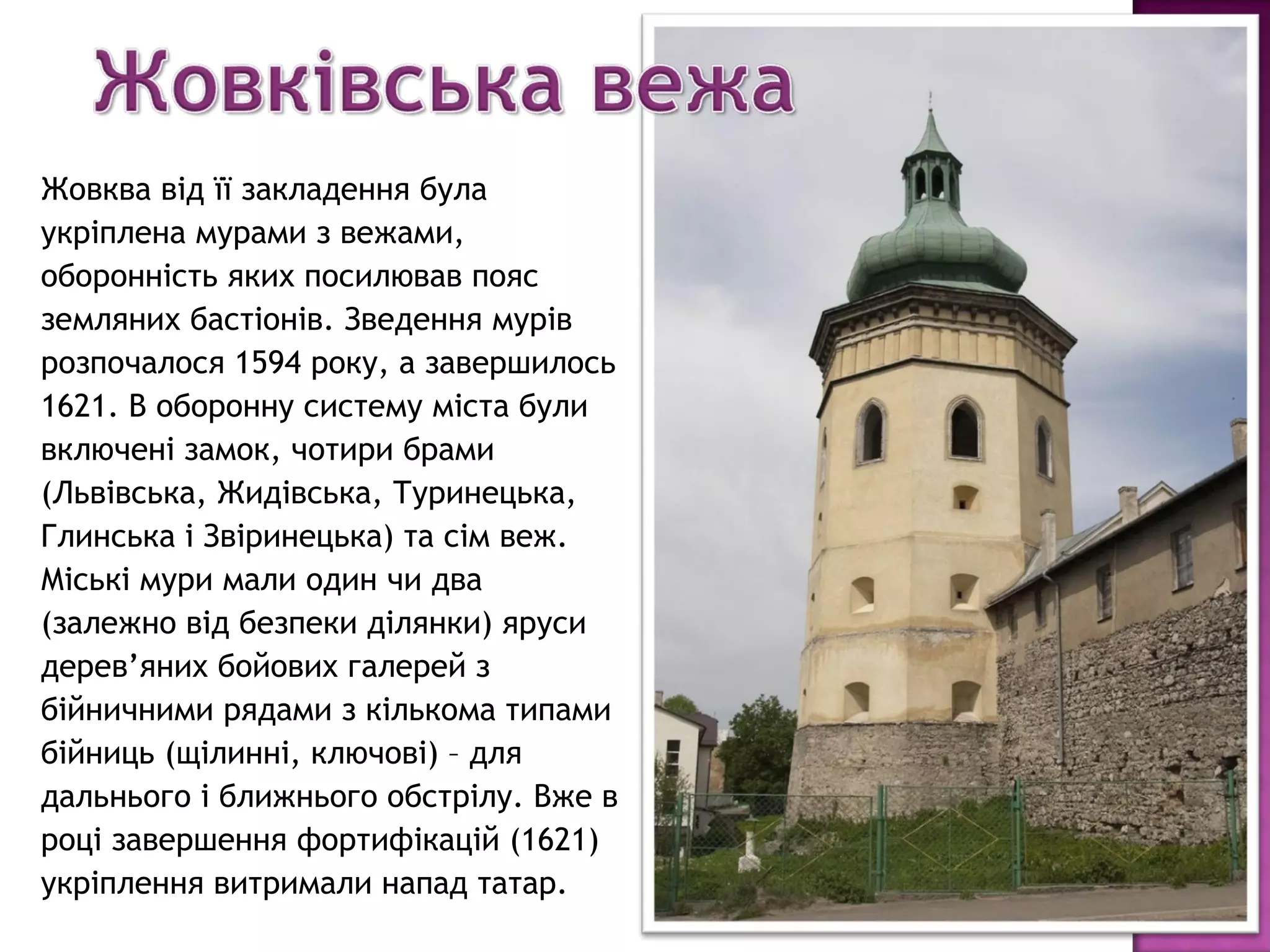 Жовква від її закладення була
укріплена мурами з вежами,
оборонність яких посилював пояс
земляних бастіонів. Зведення мурів
розпочалося 1594 року, а завершилось
1621. В оборонну систему міста були
включені замок, чотири брами
(Львівська, Жидівська, Туринецька,
Глинська і Звіринецька) та сім веж.
Міські мури мали один чи два
(залежно від безпеки ділянки) яруси
дерев’яних бойових галерей з
бійничними рядами з кількома типами
бійниць (щілинні, ключові) – для
дальнього і ближнього обстрілу. Вже в
році завершення фортифікацій (1621)
укріплення витримали напад татар.
 