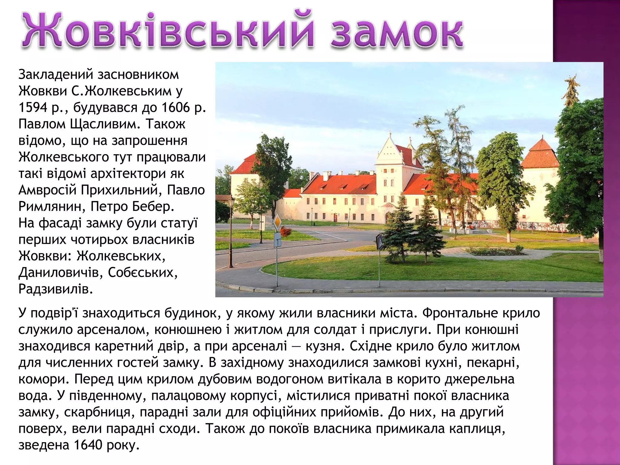Закладений засновником
Жовкви С.Жолкевським у
1594 р., будувався до 1606 р.
Павлом Щасливим. Також
відомо, що на запрошення
Жолкевського тут працювали
такі відомі архітектори як
Амвросій Прихильний, Павло
Римлянин, Петро Бебер.
На фасаді замку були статуї
перших чотирьох власників
Жовкви: Жолкевських,
Даниловичів, Собєських,
Радзивилів.
У подвір'ї знаходиться будинок, у якому жили власники міста. Фронтальне крило
служило арсеналом, конюшнею і житлом для солдат і прислуги. При конюшні
знаходився каретний двір, а при арсеналі — кузня. Східне крило було житлом
для численних гостей замку. В західному знаходилися замкові кухні, пекарні,
комори. Перед цим крилом дубовим водогоном витікала в корито джерельна
вода. У південному, палацовому корпусі, містилися приватні покої власника
замку, скарбниця, парадні зали для офіційних прийомів. До них, на другий
поверх, вели парадні сходи. Також до покоїв власника примикала каплиця,
зведена 1640 року.
 