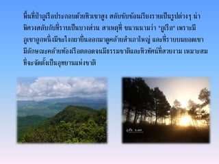 พื้นที่ป่าภูเรือประกอบด้วยทิวเขาสูง สลับซับซ้อนเรียงรายเป็นรูปต่างๆ น่า
พิศวงสลับกับที่ราบเป็นบางส่วน สาเหตุที่ ขนานนามว่า "ภูเรือ" เพราะมี
ภูเขาลูกหนึ่งมีชะโงกผายื่นออกมาดูคล้ายสาเภาใหญ่ และที่ราบบนยอดเขา
มีลักษณะคล้ายท้องเรือตลอดจนมีธรรมชาติและทิวทัศน์ที่สวยงาม เหมาะสม
ที่จะจัดตั้งเป็นอุทยานแห่งชาติ
 