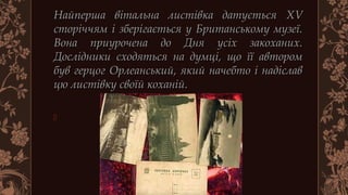 Найперша вітальна листівка датуєтьсяНайперша вітальна листівка датується XVXV
сторіччям і зберігається у Британському музеї.сторіччям і зберігається у Британському музеї.
Вона приурочена до Дня усіх закоханих.Вона приурочена до Дня усіх закоханих.
Дослідники сходяться на думці, що її авторомДослідники сходяться на думці, що її автором
був герцог Орлеанський, який начебто і надіславбув герцог Орлеанський, який начебто і надіслав
цю листівку своїй коханій. цю листівку своїй коханій. 

 
