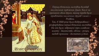  Першу вітальну листівку вигадавПершу вітальну листівку вигадав
англійський художник Джон Хослі наанглійський художник Джон Хослі на
прохання свого друга, якому треба булопрохання свого друга, якому треба було
привітати численних друзів і колег зпривітати численних друзів і колег з
Різдвом. Різдвом. 
Так, в 1840 році була віддрукована іТак, в 1840 році була віддрукована і
розфарбована перша вітальна листівка.розфарбована перша вітальна листівка.
На ній були зображені три символи:На ній були зображені три символи:
золото - багатство, свічки - розум,золото - багатство, свічки - розум,
медові пряники - достаток у домі. медові пряники - достаток у домі. 
 