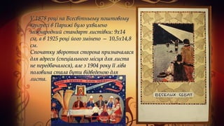  У 1878 році на Всесвітньому поштовомуУ 1878 році на Всесвітньому поштовому
конгресі в Парижі було ухваленоконгресі в Парижі було ухвалено
міжнародний стандарт листівки: 9x14міжнародний стандарт листівки: 9x14
см, а в 1925 році його змінено — 10,5x14,8см, а в 1925 році його змінено — 10,5x14,8
см. см. 
Спочатку зворотня сторона призначаласяСпочатку зворотня сторона призначалася
для адреси (спеціального місця для листадля адреси (спеціального місця для листа
не передбачалося), але з 1904 року її ліване передбачалося), але з 1904 року її ліва
половина стала бути відведеною дляполовина стала бути відведеною для
листа. листа. 
 