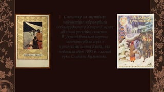  Спочатку на листівкахСпочатку на листівках
найчастіше зображувалинайчастіше зображували
новонародженого Хрисиа в яслахновонародженого Хрисиа в яслах
або інші релігійні сюжети. або інші релігійні сюжети. 
В Україні вітальні карткиВ Україні вітальні картки
започаткувала серія ззапочаткувала серія з
куточками міста Києва, якакуточками міста Києва, яка
побачила світ 1895 р. з легкоїпобачила світ 1895 р. з легкої
руки Степана Кульженка. руки Степана Кульженка. 
 