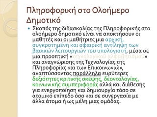 Πληροφορική	
  στο	
  Ολοήμερο	
  
Δημοτικό
—  Σκοπός	
  της	
  διδασκαλίας	
  της	
  Πληροφορικής	
  στο	
  
ολοήμερο	
  δημοτικό	
  είναι	
  να	
  αποκτήσουν	
  οι	
  
μαθητές	
  και	
  οι	
  μαθήτριες	
  μια	
  αρχική,	
  
συγκροτημένη	
  και	
  σφαιρική	
  αντίληψη	
  των	
  
βασικών	
  λειτουργιών	
  του	
  υπολογιστή,	
  μέσα	
  σε	
  
μια	
  προοπτική	
  «τεχνολογικού	
  αλφαβητισμού»	
  
και	
  αναγνώρισης	
  της	
  Τεχνολογίας	
  της	
  
Πληροφορίας	
  και	
  των	
  Επικοινωνιών,	
  
αναπτύσσοντας	
  παράλληλα	
  ευρύτερες	
  
δεξιότητες	
  κριτικής	
  σκέψης,	
  δεοντολογίας,	
  
κοινωνικής	
  συμπεριφοράς	
  αλλά	
  και	
  διάθεσης	
  
για	
  ενεργοποίηση	
  και	
  δημιουργία	
  τόσο	
  σε	
  
ατομικό	
  επίπεδο	
  όσο	
  και	
  σε	
  συνεργασία	
  με	
  
άλλα	
  άτομα	
  ή	
  ως	
  μέλη	
  μιας	
  ομάδας.	
  
 
